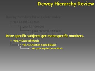 Dewey Hierarchy Review

Dewey numbers have a clear order.
  • 300 Social Sciences
         • 400s Languages
                • 500s Natural Sciences
More specific subjects get more specific numbers.
  • 781.7 Sacred Music
        • 781.71 Christian Sacred Music
                • 781.7161 Baptist Sacred Music
 
