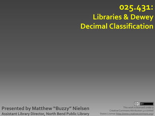 025.431:
                                                  Libraries & Dewey
                                               Decimal Classification




Presented by Matthew “Buzzy” Nielsen                                           This work is licensed under a
                                                                 Creative Commons Attribution 3.0 United
Assistant Library Director, North Bend Public Library   States License (http://www.creativecommons.org)
 