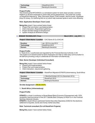 Technology SharePoint 2010
Domain Banking & Insurance
Project Profile:
The Intranet portal MYCHOICE is a centralized system for bank which provide a common
Platform to all bank employees to share data among departments. The portal has number
of SharePoint feature(e.g. Blog, Discussion Board, Chart Analytic, Record center, Workflows
,Drop Of Library, Co Authoring and so on) which help business spoke to work more efficiently.
Role: Application Developer (Team Lead)
Being this project I have worked below Areas:
 Project Plan and Action Log Implementation.
 Client interaction, Requirement gathering.
 Project Architect Design & Development.
 System Analysis & Wireframe Design.
2. ZENSAR TECHNOLOGY, Pune March 2012 – July 2013 .
Project / Client Name / Location – CHC Banks & Co./CHC/UK
Duration Jan. 2013 to July 2013
Technology SharePoint 2010
Domain Banking & Insurance
Project Profile:
C. Hoare & Co. is authorized and regulated by the Financial Services Authority in UK.
The project is an Intranet portal for bank employees and help to make easy communication to
All staff and providing a way to collaborate all information simultaneously.
Role: Senior Developer (Individual Consultant)
Being this project I have worked below Areas:
 Support and Implementation.
 Project Plan and Implementation.
 Client interaction, requirement gathering.
Project / Client Name / Location – SharePoint Migration/STRATE/Johannesburg, South Africa
Duration 2 Months(October 2012 to December 2012)
Technology SharePoint 2010
Domain Banking & Insurance
On-Site Assignment: (MIGRATION)
1. South Africa (Johannesburg):
Project Profile:
STRATE is a level 4 contributor to Broad-Based Black Economic Empowerment with 125%
recognition level and winner of the 2011 Deloitte Best Company to Work For in the Financial
Services (General) Industry.
STRATE is South Africa’s authorized Central Securities Depository (CSD) for the electronic
settlement of equities, bonds and money market securities.
Role: Technical consultant (For all SharePoint Projects)
Being this project I have worked below Areas:
 