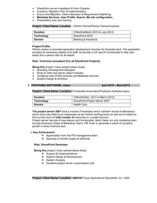  SharePoint server installation & Farm Creation.
 Inventory, Migration Plan & Implementation.
 End to end Migration, Client interaction & Requirement Gathering.
 Metadata Services, User Profile, Search, My site configuration.
 Presentation and user training.
Project / Client Name / Location – Pitcher Partner/Pitcher Partner/Australia
Duration 5 Months(March 2012 to July 2012)
Technology SharePoint 2010
Domain Banking & Insurance
Project Profile:
Pitcher partner is provided application development services for Australia bank. The application
provides all necessary details of its staff, its provide a rich search functionality to help user
easily find a person with its all details.
Role: Technical consultant (For all SharePoint Projects)
Being this project I have worked below Areas:
 Branding, Development &Support.
 Work at client and server object modules.
 Configure User Profile services and Metadata services.
 System Design & Architect.
3. PRATHAMA SOFTWARE, Jaipur April 2010 – March2012 .
Project / Client Name / Location: Timesheets Automation/Prathama Software/Jaipur.
Duration 5 Months(Dec. 2011 to March 2012)
Technology SharePoint Project Server 2007
Domain Health Care
The project server 2007 have a module (Timesheet) which maintain record of attendance
which every day filled by an employees as per his/her working hours as well as it’s helpful to
find out the count of total number of resources in a single Account.
Project server has lots of new feature and functionality, which helps not only marketing team
but also Business (Sales & Marketing Team), HR Team to generate a report of company
growth in every financial year.
 Key Achievement
 Appreciation from the PSI management team.
 Specialty to handle project at self-level.
Role: SharePoint Developer
Being this project I have worked below Areas:
 Support & Implementations.
 System Design & Development.
 System Analysis.
 Excellent project server customization skill.
Project / Client Name / Location: QMDOE/Texas Applications Specialists, Inc. /USA
 