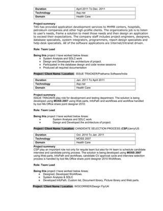Duration April 2011 To Dec. 2011
Technology Asp.net
Domain Health Care
Project summary:
TAS has provided application development services to MHMR centers, hospitals,
petroleum companies and other high-profile clients. The organizations job is to listen
to user's needs, frame a solution to meet those needs and then design an application
to exceed their expectations. The company staff includes project engineers, designers,
database specialists, system integrators, programmers, report design specialists and
help-desk specialists. All of the software applications are Internet/Intranet driven.
Role: Team Lead
Being this project I have worked below Areas:
 System Analysis and SDLC work
 Design and Developed the architecture of project.
 Participated in the database design and code review sessions
 Produced all required documentation
Project / Client Name / Location: ISSUE TRACKER/Prathama Software/India
Duration Jan. 2011 To April 2011
Technology Asp.net
Domain Health Care
Project summary:
ISSUE TRACKER play role for development and testing department. The solution is being
developed using MOSS 2007 using Web parts, InfoPath and workflows and workflow handled
by tool Ms Office share point designer 2010.
Role: Team Lead
Being this project I have worked below Areas:
 System Analysis and SDLC work
 Design and Developed the architecture of project.
Project / Client Name / Location: CANDIDATE SELECTION PROCESS (CSP)/Jerry/US
Duration Oct. 2010 To Jan. 2011
Technology MOSS 2007
Domain Health Care
Project summary:
CSP play an important role not only for requite team but also for Hr team to schedule candidate
interview and candidate joining process. The solution is being developed using MOSS 2007
using Web parts, InfoPath and workflows, candidate CV approval cycle and interview selection
process is handled by tool Ms Office share point designer 2010 Workflows.
Role: Team Lead
Being this project I have worked below Areas:
 Designed, Developed Workflows.
 System Analysis & SDLC
 Developed InfoPath, Custom list, Document library, Picture library and Web parts.
Project / Client Name / Location: WOCORRIER/Design Fly/UK
 