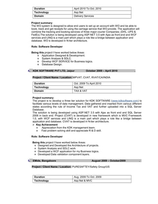 Duration April 2010 To Oct. 2010
Technology Asp.Net
Domain Delivery Services
Project summary:
The WO system is designed to allow end users to set up an account with WO and be able to
book, track and get receipts for using the carriage service that WO provide. The application will
combine the tracking and booking services of three major courier Companies; (DHL, UPS &
FedEx).The solution is being developed using ASP.NET 3.5 with Ajax as front end and WCF
services and LINQ is a main part which plays a role like a bridge between application and
database. WO is developed in N-tier architecture.
Role: Software Developer
Being this project I have worked below Areas:
 Application Designed & Development.
 System Analysis & SDLC.
 Develop WCF SERVICE for Business logics.
 Database Design.
4. KDK SOFTWARE PVT LTD, Jaipur October 2009 – April 2010 .
Project / Client Name / Location: MPVAT, CVAT, RVAT/CA/INDIA
Duration Oct. 2009 To April 2010
Technology Asp.Net
Domain TAX & VAT
Project summary:
The project is to develop a three tier solution for KDK SOFTWARE (www.kdksoftware.com) to
facilitate various levels of data management. Data gathered and inserted from various different
states according the rule of Income Tax and VAT and further uploaded into a SQL Server
Database.
The solution is being developed using ASP.NET 3.5 with Ajax as front end and SQL Server
2008 in back end. Project (CVAT) is developed in new framework which is MVC Framework
1.0, with WCF services and LINQ is a main part which plays a role like a bridge between
application and database. CVAT is developed in N-tier architecture.
 Key Achievement
 Appreciation from the KDK management team.
 Fast problem solving skill and appreciate R & D skill.
Role: Software Developer
Being this project I have worked below Areas:
 Designed and Developed the Architecture of projects.
 System Analysis and SDLC work
 Developed a WCF application for my Business logics.
 Developed Data validation component layers.
5. EMids, Bangaloore August 2009 – October2009 .
Project / Client Name / Location: PURESAFTEY/Safety Group/US
Duration Aug. 2009 To Oct. 2009
Technology Asp.Net & MVC
 