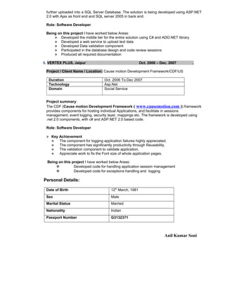 further uploaded into a SQL Server Database. The solution is being developed using ASP.NET
2.0 with Ajax as front end and SQL server 2005 in back end.
Role: Software Developer
Being on this project I have worked below Areas:
 Developed the middle tier for the entire solution using C# and ADO.NET library
 Developed a web service to upload text data
 Developed Data validation component
 Participated in the database design and code review sessions
 Produced all required documentation
8. VERTEX PLUS, Jaipur Oct. 2006 – Dec. 2007 .
Project / Client Name / Location: Cause motion Development Framework/CDF/US
Duration Oct. 2006 To Dec 2007
Technology Asp.Net
Domain Social Service
Project summary:
The CDF (Cause motion Development Framework ( www.causemotion.com )) framework
provides components for hosting individual Applications, and facilitate in sessions
management, event logging, security layer, mappings etc. The framework is developed using
.net 2.0 components, with c# and ASP.NET 2.0 based code.
Role: Software Developer
 Key Achievement
 The component for logging application failures highly appreciated.
 The component has significantly productivity through Reusability.
 The validation component to validate application.
 Appreciate work to fix the Font size of whole application pages.
Being on this project I have worked below Areas:
 Developed code for handling application session management
 Developed code for exceptions handling and logging
Personal Details:
Date of Birth 12th
March, 1981
Sex Male
Marital Status Married
Nationality Indian
Passport Number G3132371
Anil Kumar Soni
 