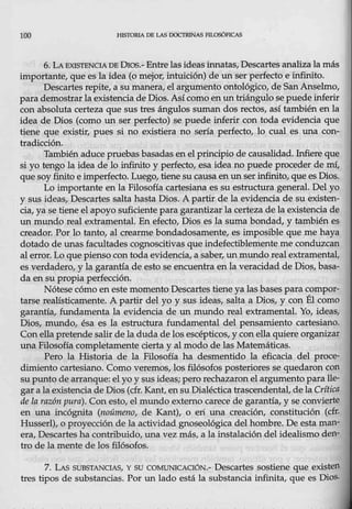 100 HJSTOR.l'.A DE LAS 00CTRINAS FILO$óPICA.$
6. LA EXISTBNOA DE Oros.- Entre lasideasinnatas, Descartes analiza lamás
itnportante, que es la idea (o mejor, intuición) de un ser perfecto e infinito.
Descartesrepite, a su manera, el argumento ontológico, de SanAnselmo,
parademostrar la existencia de Dios. Así como en un tr,iángulo sepuedeinferir
con absoluta certeza que sus tres ángulos suman dos rectos, así también en la
idea de Dios (como un ser perfect_o) se puede inferir con toda evidencia que
tiene que existir, pues si no existiera no sería perfecto, lo cual es una con-
tradicción.
También aduce pruebas basadas en el principio de causalidad. Infiere que
si yo tengo la idea de lo infinito y pe.decto, esa idea no puede proceder de mí,
que s9yfinito e imperfecto. Luego, tiene su causa en un serinfinito, que es Dios.
Lo importante en la Filosofía cartesiana es su estructura general. Del yo
y sus ideas, Descartes salta hasta Dios. A partir de la evidencia de su existen-
cia, ya se tiene el apoyo suficiente pata garantizar la certeza de la existencia de
un mundo real extramental. En efecto, Dios es la suma bondad, y también es
creador. Pbr lo tanto, al crearme bondadosamente, es imposible que me haya
dotado de unas facultades cognoscitivas que indefectiblemente me conduzcan
al erro.i;. Lo que pienso con toda evidencia, a saber, un mundo real'extramental,
es verdadero, y la garantía de esto se encuentra en la veracidad de Dios, basa-
da ensu propia perfección.
Nótese cómo eneste momento Descartes tiene ya las bases para compor-
tarse realísticamente. A partir del y0 y sus ideas, salta a Dios, y eon Él como
garantía_, fundamenta la evidencia de un mundo real extramental. Yo, ideas,
Dios, mundo; ésa es la estructura fundamental del pensamiento cartesiano.
Con-ella pretende salir de la duda de los escépticos,y c0n ella quiere organizar
una Filosofía completamente cierta y al modo de las Matemáticas.
Pero la Historia de la Filosofía ha desmentido la eficacia del proce-
dimiento cartesiano. Como veremos, los filósofos posteriores se quedaron con
supnnto de arranque: el yo y sus ideas; pero rechazaronel argumento para lle-
gar a la existenciade Dios (cfr. Kant, ensu Dialéctica trascendental, dela Critica
de la razón pura). Co.n esto, el mundo externo carece de garantía, y se convierte
en una incógnita (noúmeno, de Kant), o eri una creación, constitudón (cfr.
Husserl), o proyección de la actividad gnoseológica del hombre. De esta man-
era, Descartes ha contribuido, una vez más, a la instalación del idealismo den-
tro de la mente de los filósofos.
7. LAS SUBSTANCIAS, y su COMUNICACIÓN.- Descartes sostiene que existen
tres tipos de substancias. Por un lado está la substancia infinita, que es Dios.
 