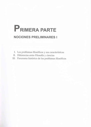 PRIMERA PARTE
NOCIONES PRELIMINARES 1
I. Los problemas filosóficos y sus características
ll. Diferencias entre Filosofía y ciencias
m. Panorama histórico de los problemas fiJosóficos
 