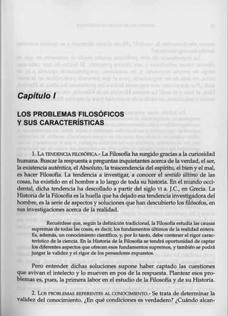 Capítulo l
LOS PROBLEMAS FILOSÓFICOS
Y SUS CARACTERÍSTICAS
l. LA1ENDENOAFJLOSóFICA.-La Filosofía ha surgido gracias alacuriosidad
humana. Buscarlarespuesta a pregtmtasinquietantesacerca de laverdad, elser,
la existencia auténtica, el Absoluto, la trascendenciadel espíritu, el bien y el mal,
es hacer Filosofía. La tendencia a investigar, a conocer el sentido último de las
cosas, ha existido en el hombre a lo largo de toda su historia. Enel mundo occi-
dental, dicha tendencia ha descollado a partir del siglo VI a. J.C., en Grecia. La
Historia delaFilosofíaesla huella quehadejado esa tendencia investigadora del
hombre, es la serie de aspectos y soluciones que han descubierto los filósofos, en
sus investigaciones acerca de la realidad.
Recuérdese que, según la definicióntradicional, la Filosofía estudia las causas
sup~ de todas las cosas, es decir, los fundamentos últimos de la realidad entera.
Es, además, un conocimiento científico, y, por lo tanto, debe contener elrigor carac-
terístico de la cientja. En la Historia de la Filosofía se tendrá oportunidad de captar
los diferentes aspectos qu.
e ofrecen esos fundamentos supremos, y también l¡e podrá
juzgar la validez y elrigor de los pensadores expuestos.
Pero entender dichas soluciones supone haber captado las cuestiones
que avivan el intelecto y lo mueven en pos de1a respuesta. Plantear esos pro-
blemas es, pues, la primera labor en el estudio de la Filosofía y de su Historia.
2. Los PROBLEMAS REFERENTES AL C0NOCIMIENTO.- Se trata de determinar la
Validez delconocimiento. ¿En qué condiciones es verdadero? ¿Cuándo alean-
 