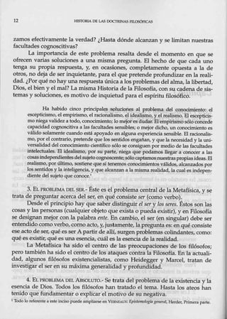 12 H!SfORIA DE LAS OOCTRJNAS FILOSóFJCAS
zamos efectivamente la verdad? ¿Hasta dónde alcanzan y se limitan nuestras
facultades cognoscitivas?
La importancia de este problema resalta desde el momento en que se
ofrecen varias soluciones a una misma pregunta. El hecho de que cada uno
tenga su propia respuesta, y, en ocasiones, completamente opuesta a la de
otros, no deja de ser inquietánte, para el que pretende proftmd.izar en la reali-
d_
ad. ¿Por qué nohay una respuesta única a los problemas del alma, la libertad,
Dios, el bien y el mal? La misma Historia de la Filosofía, con su cadena de sis-
temas y soluciones, es motivo de inquietud para el espíritu filosófico.
Ha habido cinco principales solucicmes, al problema del conocimiento: el
escepticismo, el empirismo, el racionalismo, el idealismo, y el realismo. El esc~pticis-
mo niega validez a todo, conocimiento; lo mejor es dudar. El empirismo sólo concede
capacidad cognoscitiva a las facultades sensibles; o mejor dicho, un conocimiento es
válida solamente cuando está apoyado en alguna experiencia sensible. El racionalis-
mo,por el contrario, p.ret~de que los sentidos engañan, y que ]a necesidad y la uni-
versalidad del conocimiento científico s61o se consiguenpor medio delas facultades
intelectuales. El idealismo, por su pa,i;:te, .niega que podamos llegar a conocer a las
cosas independientesdelsujeto eognos~ente; sólo captamosnuestraspropiasideas: El
realismo, por últi.n}o, sostiene q_ue sí tenemos conocimientos válidos, alcanzados por
los sentidqsy la inteligencia, y que alcanzan a la misma realidad,Ja cual es indepen-
diente del sujeto que conoce.1
3. EL PROBLfil.1A OEL SER.- Éste es el problema central de la Metafísica, y se
trata depreguntar acerca del ser, en qué consiste ser (como v~rbo).
Desde el principio hay que saber distinguir el sery los seres. Estos son las
cosas y las personas (cualquier objeto que exista o pueda existir), y en Filosofía
se designan mejor con la palabra ente. En cambio, el ser (en singular) debe ser
entendido como verbo, como acto! y, just~~nte, lapreguntaes: enqué consiste
ese acto de ser, qué esser A partir de allí, surgen problemas colindantes, como:
qué es existir, qué es-una esencia, cuál esla esencia de la reaµdad.
La Metañsica ha sido el centro de las preocupaciones de los filósofos;
pero también ha sido el centro de los ataques contra la Filosoña. Enla actuali,.
dad, algunos filósofos existencialistas, como Heidegger y Marcel, tratan de
investigar el ser en su máxima generalidad y profundidad.
4. EL PROBLEMA DEL ABSOtúro.- Se trata del problema de la existencia y la
esencia de Dios. Todos los filósofos han tratad_o ~ tema. Hasta los ateos han
tenido que ftmdamentar o explicar el motivo de su negativa.
1
Todo lo referente a este incisopuede ampliarse en V!mNEAuX: Epistemologfll general, Herder, Primera parte.
 