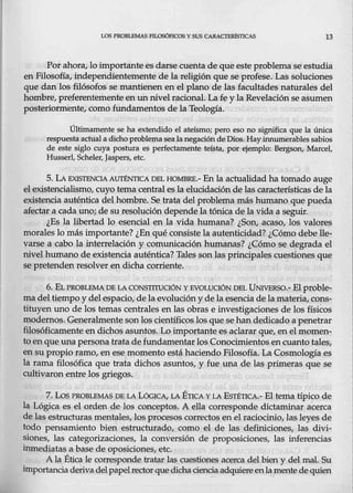 LOS PROBLEMAS FILOSÓFICOS Y SUS CA.RACTBRlsTICAS 13
Por ahora, lo importante es darse cuenta de que este problema seestudia
en Filosofía, independientemente de la religión que s.e profese. Las soluciones
que dan los filósofos se mantienen en el plano de las facultades naturales del
hombre, preferentemente en un nivel racional. Lafe y la Revelación se asumen
posteriormente, como fundamentos de la Teología.
Últimamente se ha extendido el ateísmo; pero eso no significa que la única
respuesta actual a dicho problema sealanegacióndeDios. Hayinnumerablessabios
de este siglo cuya postura es perfectamente teísta, por ejemplo: Bergson, Marcel,
Hussed, Scheler, Jaspers, etc.
5. LA.EXISTENCIA AUTÉNTICA DEL HOMBRE.- En la actualidad ha tomado auge
elexistencialismo, cuyo tema central esla elucidación de las características de la
existencia auténti~ del hombre. Se·trata del problema más humano que pueda
afectar a cada uno; de su resolución depend~ la tónica de la vida a seguir.
¿Es la libertad lo es.encial en la vida humana? ¿Son, acaso, los v:alores
morales lo más importante? ¿En qué consiste la autenticidad?- ¿Cómo debeJle-
varse a eabo la mterrelación y comunicación humanas? ¿Cómo se degrada el
nivel humano de ex4;tencia auténtica? Tales son las principales cuestiones que
se pretenden resolver en dicha corriente.
6. ELPROBLEMA'UE LA CONSTITUCIÓN YEVOLUCIÓN [)EL UNNERSO.- El proble-
ma de_l tiempo y del espacio/ de la evolución y de la esencia de la materia, cons-
tituyen uno de los temas centrales enlas obras e investigaciones de los físicos
modernos. Generalmenteson los científicoslos que se han dedicado a penetrar
filosóficamente en dichos asuntos. Lo importante esaclarar que, en el momen-
to en que una persona trata d~ fundamentar los <;onocimient<;>s ~ manto tales,
en su propio ramo, en ese momento está haciendo Filosofía. La Cosmología es
la rama filosófica que trata dichos asuntos, y fue una <ie las primeras que se
cultivaron entre los griegos.
7. Los PROBLEMAS DE LA LóGICA, LA ÉTICA Y LA EsrÉTICA.- El tema típico de
la Lógica es el orden de los conceptos. A ella corresponde dictaminar acerca
de las estructuras mentales, los procesos correctos en el r.aciocinio, las leyes de
todo pensamiento bien estructurado, como el de las definiciones, las divi-
siones, las eategorizaciones, la conversión de proposiciones, las inferencias
inmediatas a base de oposiciones, etc.
A la Étiea le corresponde tratar ~ euestiones aeerca del bien y del mal. Su
importanciaderiva delpapelrector que dicha ciencia adquiereenlamentede quien
 