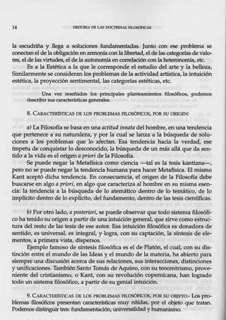 14 ffiSTORIA DE LAS DOCI'RINAS FlLOSÓFICAS
la escudriña y llega a soluciones :fundamentadas. Junto con ese problema se
conectanelde la obligaciónenarmonía conla libertad, el de las categorías de valer
res, el de las virtudes, el dela autonomía encorrelación con la heteronomía, etc.
Es a la Estética a la que le corresponde el estudio del arte y la belleza,
Similarmente se consideran los problemas de laa~tividad artística, la intuición
estética, la próyección sentimental, las categorías estéticas, etc.
Una vez reseñadas los principales planteamientos filosóficos, podemos
describir sus caracte.rística,s generale.s.
8. CARACIBR1snCAS DE LOS PROBLEMAS FILOSÓFICOS, POR SU ORIGEN:
a) La Filosofía se basa en una actitud innata del hombre, en unatendencia
que pertenece a su naturaleza, y por la cual se lanza a la búsqueda de solu-
ciones a los problemas que lo afectan. Esa tendencia hacia la verdad, ese
ímpetu de conquistar lo desconocidó, la búsqueda de un más allá que da sen-
tido a la vida es el 0rigen apriori de la Filosofía.
Se puede negar la Metafísica como ciencia -tal es la tesis kantiana-,
pero no se puede negar la tendencia hu.mana para hacer Metafísica. El mismo
Kant aceptó dicha tendencia. En consecuencia, el origen de la Filosofía debe
buscarse en algo a priori, en algo que caracteriza al hombre en su misma esen-
cia: la tendenéia a la búsqueda de lo atemático dentro de lo temático, de lo
implícito dentro de lo explícito, delfundamento, dentro de las tesis científicas.
b) Por otro lado, aposteriori, se puede observar que todo sistema filosófi-
co ha tenidosuorigen a partir de una intuición general, que sirve como estruc-
tura del resto de las tesis de ese aut0r. Esa intuición filosófica es donadora de
sentido, es universal, es integral, y logra, con su captación, la síntesis de ele-
mentos, a primera vista, dispersos.
Ejemplo famoso de síntesis filosófica es el de Platón, el cual, con su dis-
tinción entre el mundo de las Ideas y el mundo de la materia, ha abierto para
siempre una discusión acerca de sus relaciones, sus interacciones, distinciones
y.unificaciones. También Santo Tomás de Aquino, con su teocentrismo,prove-
niente del cristiarúsmo, o Kant, con su revolución copernicana, han logrado
todo un sistema filosófico, a partir de su genial intuición.
9. CARA<;:TERÍSTICAS DE LOS PROBLEMAS FILOSÓFICOS, POR SU OBJETO.- Los pro-
blemas filosófica; presentan características muy nítidas, por el objeto que tratan.
Podemos distinguir tres: fundamentación, universalidad y humanismo.
 