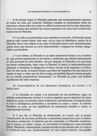LOS PROBLEMAS FILOSÓFICOS YSUS CAR,cmRfsnCAS 15
a) En primer lugar, la Filosofía pretende una fundamentación suprema
de todas las tesis que sustenta. Filosofar consiste en profundizar hasta los
cimientos o bases sobre las cuales se edificala estructura de las tesis afirmadas.
Esto es lo mismo que estudiar las- causas supremas, tal como reza la definición
tradicional de Filosofía.
b) Y no sólo en profundidad, sino también enextensión, la Filosofía quiere
abarcar todo cuanto existe, todo ente. Así es cómo la Metafísica, núcleo de la
Filosofía, tiene como objeto al ser. Que la Filosofía abarca todo absolutamente,
quiere decir que alcanza un nivel trascendental y traspasa los niveles catego-
riales y particulares.
e) Ypor último, la Filosofía es un saber plenamente humano, en el sentido
de que penetra justamente en los temas y cuestiones que afectan íntimamente
la vida personal de cada hombre. Así por ejemplo, la Filosofía es la que trata
los temas existenciales, tales como la libertad, el amor, la intercomunicación
personal, la fidelidad, la obligación, el bien y el mal, el fin supremo y la felici-
dad. De este modo, al mismo tiempo que ll~na los requisitos de una ciencia en
cuanto al rigor y ordenque de ella se exige, asítambién llenalos temas propios
de un estudio propiamente humanístico. La Filosofía es, pues, una síntesis
equilibrada del saber humano.
10. CARACTERísTICAS DE LOS PROBLEMAS FILOSÓHCOS, EN CUANTO A SU
RESOLUCIÓN:
a) La Filosofía, en cuanto a la resolución de sus problemas, sigue un
método eminentemente racional. Lo cual no significa que se desechenlos datos
empíricos, pues, al contrario, éstos constituyen, precisamente, el material sobre
el cual la inteligencia profundiza y encuentra su causa o razón. El método
filosófico es, pues, un uso equilibrado de experiencia sensible y razón, es
experimental-Iacional.
b) Y por fin, la Filosofía es desinteresada, en cuanto que el propio
conocimiento de sus tesis, problemas y soluciones proporciona, por sí mismo,
una plena satisfacción al intelecto que Ids contempla. La Filosofía constituye,
por sí misma, un objeto valioso, al cual tiende la inteligencia COID.Q._ finalidad
plena. Obtenerla, contemplarla y saciarseen ella es una misma cosa. Lo eualno
es obstáculo para que, posteriormente, en una actitud práctica, sea posible
 