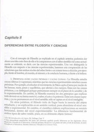 Capítulo 11
DIFERENCIAS ENTRE FILOSOFÍA Y CIENCIAS
Con el concepto de Filosofía ya explicado en el capítulo anteiior, podemos dar
ahorauna ideamás clarade ella si la comparamoscon elsabercientífico tal como actual-
mente se entiende, es decir, con las ciencias experimentales. Una vez distingtúda la
Filosofía con respecto a las ciencias e>..perimentales, haremos una comparación de las
soluciones que danambos rúvelesdel saberfrentea unm.ismo tema a elucidar,porejem-
plo, frente alhombre, almundo, alnúmero,a la conducta humana, o frente a la belleza.
l. DlFEREtCIA í:iNTRE CAUSAS PRÓXIMAS y CAUSAS ÚITIMAS.- La Filosofía estudia
causas últimas (o supremas), mientras quelas cienciasexperimentales estudiancausas
próximas. Porejemplo, alestudiar elmovimiento, la Física capta el temapormedio de
las fuerzas, roces, pesos y equilibrios, que afectan a los cuerpos. Éstas son las causas
próximas, y se distinguen porque pem1anecen siempre en el plano de lo sensible y de
lo experimentable. En cambio, Ja Filosofía examina los dos principios que explican
tododevenirensuformaesenchl,a sabcl~ elactoy la potencia. Éstas soncausas supre-
mas, y ya no permanecen en el nivel sensible;sólo se captan en elnivel inleligiblc.
En otras palabras, el filósofo trata de llegar hasta la esencia del objeto
estudiado, y su explicación es en sentido vertical, pues abandona el nivel sen-
sible y experimental. En cambio, el científico elabora explicaciones en sentido
horizontal, dentro del nivel experimentable.1
La diferencia fundamental de
ambos tipos de saber reside, pues, en su diferente objeto formal.1
1
Cfr M1lutroducc1J1111 la Ló'(Lt:a. Ed. Esfinge, C.1p. V
2
Una provecho:xi amplioción del temél del presente capitulo puede obtemm,e en las siguienté.- ubras:
MARITAIN: Filr>sofín ,t,·la :-J,llriralaa, Club de lectores; MAKITAt'i: f.o<: grMM dd ~,1L>er, Club de lectotts; A t;llf!IU:
F,105<3fta dt /11 'J11t11mlaa, H~rdcr;S1;RRANO: Fi/osofia de In Cil'IICIII frsi•·11.
 
