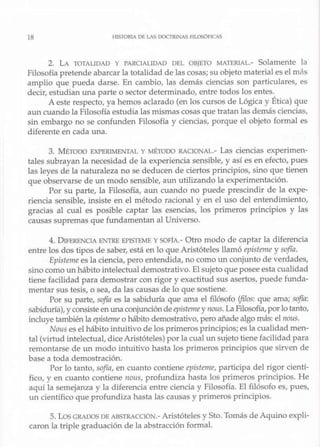 18 HISTORIA DE LAS OOC'flU.~AS Fl'LOSÓFICAS
2. LA TOTALIDAD Y PARCIALIDAD DEL OBJETO MATERIAL.- Solamente la
Filosofía pretende abarcar la totalidad de lascosas; su objeto material es el más
amplio que pueda darse. En cambio, las demás ciencias son particulares, es
decir, estudian una parte o sector determinado, entre todos los entes.
A este respecto, ya hemos aclarado (en los cursos de Lógica y Ética) que
aun cuando la Filosofía estudia las mismas cosas que tratan las demás ciencias,
sin embargo no se confunden Filosofía y ciencias, porque el objeto formal es
diferente en cada una.
3. MÉTODO EXPERIMENTAL y MÉTODO RAQONAL.- Las ciencias experimen-
tales subrayan la necesidad de la experiencia sensible, y así es en efecto, pues
las leyes de la naturaleza no se deducen de ciertos principios, sino que tienen
que observarse de un modo sensible, aun utilizando la experimentación.
Por su parte, la Filosofía, aun cuando no puede prescindir de la expe-
riencia sensible, insiste en el método racional y en el uso del entendimiento,
gracias al cual es posible captar las esencias, los primeros principios y las
causas supremas que fundamentan al Universo.
4. DlFERENClA ENTRE EPISTEME y SOFÍA.- Otro modo de captar la diferencia
entre los dos tipos de saber, está en lo que Aristóteles llamó episteme y sofía.
Episteme es la ciencia, pero entendida, no como un conjunto de verdades,
sino como un hábito intelectual demostrativo. El sujeto queposee esta cualidad
tiene facilidad para demostrar con rigor y exactitud sus asertos, puede funda-
mentar sus tesis, o sea, da las causas de lo que sostiene.
Por su parte, sofía es la sabiduría que ama el filósofo (filos: que ama; sojía:
sabiduría),y consisteen una conjunción de epistemey no11s.LaFilosofía, porlo tanto,
incluye también la episteme o hábito demostrativo, pero añade algo más: el nous.
Nous es elhábito .intuitivo de los primeros principios;es la cualidad men-
ta! (virtud intelectual, dice Aristóteles) por la cual un sujeto tiene facilidad para
remontarse de un modo intuitivo hasta los primeros principios que sirven de
base a toda demostración.
Por lo tanto, sojía, en cuanto contiene episfeme, participa del rigor cientí-
fico, y en cuanto contiene 11011s, profundiza hasta los primeros principios. He
aquí la semejanza y la diferencia entre ciencia y Filosofía. El filósofo es, pues,
w1 científico que profundiza hasta las causas y primeros principios.
s. Los GRADOS DE ABSTRACCIÓN.- Aristóteles y Sto. Tomás de Aquino expli-
caron la triple graduación de la abstracción formal.
 