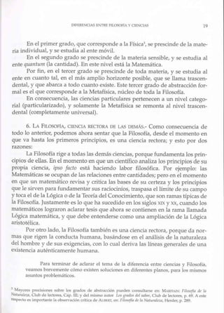 DIFERENCIAS E.Vl"RE ALOSOFIA Y CIENCIAS 19
En el primer grado, que corresponde a la Física3, se prescinde de la mate-
ria individual, y se estudia al ente móvil.
En el segundo grado se prescinde de la materia sensible, y se estudia al
ente qua11tum (la cantidad). En este nivel está la Matemática.
Por fin, en el tercer grado se prescinde de toda materia, y se estudia al
ente en cuanto tal, en el más amplio horizonte posible, que se llama trascen-
dental, y que abarca a todo cuanto existe. Este tercer grado de abstracción for-
mal es el que corresponde a la Metafísica, núcleo de toda la Filosofía.
En consecuencia, las ciencias pruticulares pertenecen a un nivel catego-
rial (particularizado), y solamente la Metafísica se remonta al nivel trascen-
dental (completamente universal).
6. LA FTLosoFfA, CIENOA RECTORA DE LAS DEMÁS.- Como consecuencia de
todo lo anterior, podemos ahora sentar que la Filosofía, desde el momento en
que va hasta Jos primeros principios, es una ciencia rectora; y esto por dos
razones:
La Filosofía rige a todas las demás ciencias, porque fundamenta los prin-
cipios de ellas. En el momento en que un científico analiza los principios de su
propia ciencia, ipso facto está haciendo labor filosófica. Por ejemplo: las
Matemáticas se ocupan de las relaciones entre cantidades; pe.ro en el momento
en que un matemático revisa y critica las bases de su certeza y los principios
que le sirven para fundamentar sus raciocinios, traspasa el límite de su campo
y toca el de la Lógica o de la Teoría del Conocimiento, que son ramas típicas de
la Filosofía. Justamente es lo que ha sucectido en los siglos xrx y XX, cuando los
matemáticos lograron aclarar tesis que ahora se contienen en la rama llamada
Lógica matemática, y que debe entenderse como una ampliación de la Lógica
aristotélica.
Por otro lado, la Filosofía también es una ciencia rectora, porque da nor-
mas que rigen la conducta hwnana, basándose en el análisis de la naturaleza
del hombre y de sus exigencias, con lo cual deriva las lineas generales de una
existencia auténticamente humana.
Para terminar de aclarar el tema de la diferencia entre ciencias y Filosofía,
veamos brevemente cómo existen soluciones en diferentes planos, para los mismos
asuntos problemáticos.
3
Mayores precisiones sobre los grados de abstracción pueden consultarse en: ;'IAR!TAIN: Fi/l)St,j{a di• /11
Nnturnlnn, Club de lectores, Cap. tu; y del mismo .iutor Lc>s grndos del saber, Club de lectores, p. 69. A este
respecto es tmportanlc In observación crllic.t de AUllERT, en. FilOS-Ofln di: In 11
n/11ml1."ZII, Herder, p. 289.
 