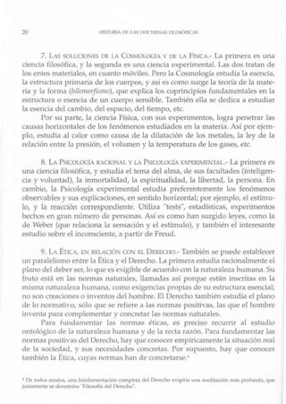 20 I IIS TORJA l)f, L,S 1xx· 1RJ_l'>IAS Fll.OsónCAS
7. LAS S0LUO0.'F.S DE I.A Cos~IOLOGI,) DEL; FISICA.- La primera es una
ciencia filosófica, y la segunda es una ciencia experimental. Las dos tratan de
los entes materiales, encuanto móviles. Pero la Cosmología estudia la esencia,
la estructura primaria de los cuerpos, y así es como surge la teoría de la mate-
ria y la forma (hilemorfismo), que explica los coprincipios fundamentaJes en la
estruchira o esencia de tm cuerpo sensible. También ella se dedica a estudiar
la esencia del cambio, del espacio, del tiempo, etc.
Por su parte, la ciencia Física, con sus experimentos, logra penetrar las
causas horizontales de los fenómenos estudiados en la materia. Así por ejem-
plo, estudia al calor como causa de la dilatación de los metales, la ley de la
relación entre la presión, el volumen y la temperatura de los gases, etc.
8. LA PSICOLOGÍA RACIONAL Y LA PSlCOlOC,lA F.XPEJ{TMENTAL.- La primera es
una ciencia filosófica, y estudia el terna del alma, de su.5 facuJtades (inteligen-
cia y volw,tad), la inmortalidad, la espiritualidad, la libertad, la persona. En
cambio, la Psicología experimenta] estudia preferentemente los fenómenos
observables y sus explicaciones, en sentido horizontal; por ejemplo, el estímu-
lo, y la reacción correspondiente. Utiliza "tests", estadísticas, experimentos
hechos en gran número de personas. Así es como han surgido leyes, como la
de Weber (que relaciona la sensación y el estímulo), y también el .interesante
estudi<.> sobre el inconsciente, a partir de Freud.
9. LA ÉllC., E.I RELAUÓ.1' COI EL DERECHO.- También se puede establecer
un paralelismo entre la Ética y el Derecho. La primera estudia racionalmente el
plano del deber ser, lo que es exigible de acuerdo con la naturaleza humana. Su
fruto está en las normas naturales, llamadas así porque están inscritas en la
misma natw·aleza humana, como exigencias propias de su estniclura esencial;
no son creaciones o inventos del hombre. El Derecho también estudia el plano
<le lo normativo, sólo que se refiere a las normas positivas, las que el hombre
inventa para complementar y concretar las normas naturales.
Para f-undamentar las normas éticas, es preciso recurrir al estudio
ontológico de la natw·aleza humana y de la recta razón. Para fundamentar las
normas positivas del Derecho, hay que conocer emp1ricamente la situación real
de la sociedad, y sus necesidades concretas. Por supuesto, hay que conocer
t,1mbién la Ética, cuyas normas han de concretarse -
• De todo~ modo,;, un.l íundamt?nla, íun completa dd Derc.:hc> 11xigiria una nwd1tilción m,b pmtunda. que
ju,tamt>nle se denomina "Hlosofia del Derecho"
 