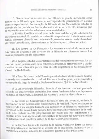DtFERE.'<CIAS !,NTRE AL050flA Y CIENCJAS 21
10. OrnAS CIENCIAS PARALEl AS.- Por último, se puede mencionar otras
ramas de la Filosofía que tienen su correspondiente paralelismo en alguna
ciencia experimental. Por ejemplo: la Filosofía de las Matemáticas estudia la
esencia de las cantidades, los fundamentos de su certeza, etc., mientras que
la Matemática estudia las relaciones entre cantidades.
La Estética filosófica trata el tema de la esencia del arte y de la belleza. Su
método es racional. En cambio, una científico-ex-perimental h·ataría los núsmos
temas, peroen el plano de lo experimentable; sus métodos estarían hed1.0s a base
de "tests", estadísticas, observaciones en la historia y en civilización actual.
11. LAS RAMAS DE LA FLLOSOFíA.- La enorme variedad de seres en el
Universo ha originado una división de la Filosofía en diferentes ramas. Las
más importantes son las siguientes:
a) La Lógica. Estudia las características del conocimiento correcto. La co-
rrección de un pensamiento es su coherencia intema, la armonización y la ade-
cuación de sus diferentes partes entre sí. Es~a asignatw-a se ha estudiado en
Cuarto de Bachillerato.
b) La Ética. Es la rama de laFilosofíaque estudia la conductahumana desde el
ptuito de vista de su bondad o maldad. Esta rama ha sido, quizá, la más conocida y
comentada a lo largo de los siglos. Suele estudiarse en el Quinto de Bachillerato.
e) La Antropología Filosófica. Estudia al ser humano desde el punto de
vista de sus carácterísticas esenciales. Sus temas fundamentales son: la persona
humana, la conciencia, la libertad, los valores y la trascendencia humana.
rl) La Teoría del Conocimiento. Estudia el tema de la verdad, es decir, la
adecuación de un pensamiento con respecto a la Tealidad. Todos los autores se
han referido a ese enigma humano que consiste en la diferente apreciación de
la verdad de las cosas. Cada persona tiene su propia interpretación de la reali-
dad. Esta materia intenta proporcionar las pistas que nos conduzcan a la
verdad. Véase en el apéndice de este capítulo la posición del autor de este libro
en relación con el problema crítico de la Teoría del Conocimiento.
e) La Estética. Estudia la esencia de la belleza v del arte. Entre sus temas
más importantes se encuentran el estudio de la cr;atividad humana y de la
experiencia estética, así como los diferentes géneros de las bellas artes.
 