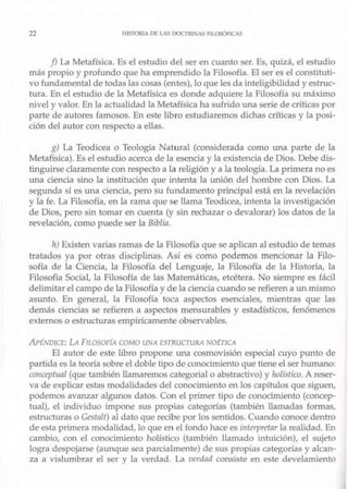 22 1IISTORI, DE l.A~ rxx:-rn1,AS HLOSÓFICAS
f) La Metafísica. Es el estudio del ser en cuanto ser. Es, quizá, el estudio
más propio y profw-tdo que ha emprendido la Filosofía. El ser es el constituti-
vo fundamental de todas las cosas (entes), lo que les da inteligibilidad y estruc-
tura. En el estudio de la Metafísica es donde adquiere la Filosofía su máximo
nivel y valor. En la actualidad la Metafísica ha sufrido una serie de críticas por
parte de autores famosos. En este libro estudiaremos dichas críticas y la posi-
ción del autor con respecto a ellas.
g) La Teodicea o Teología Natural (considerada como una parte de la
Metafísica). Es el estudio acerca de la esencia y la existencia de Dios. Debe dis-
tinguirse claramente con respecto a la religión y a la teología. La primera no es
una ciencia sino la institución que intenta la unión del hombre con Dios. La
segunda sí es una ciencia, pero su fundamento principal está en la revelación
y la fe. La Filosofía, en la rama que se llama Teodicea, intenta la investigación
de Dios, pero sin tomar en cuenta (y sin rechazar o devalorar) los datos de la
revelación, como puede ser la Biblia.
TI) Existen varias ramas de la Filosofía que se aplican al estudio de temas
tratados ya por otras disciplinas. Así es como podemos mencionar la Filo-
sofía de la Ciencia, la Filosofía del Lenguaje, la Filosofía de la Historia, la
Filosofía Social, la Filosofía de las Matemáticas, etcétera. No siempre es fácil
delimitar el campo de la Filosofía y de la ciencia cuando se refieren a un mismo
asunto. En general, la Filosofía toca aspectos esenciales, mientras que las
demás ciencias se refieren a aspectos mensurables y estadísticos, fenómenos
externos o estructuras empíricamente observables.
Al'FNDJCE: Ú FILOSOFÍA COMO LJ!-.¡A E<;TRUCTURA NOtTJCA
El autor de este libro propone Lma cosmovisión especial cuyo punto de
partida es la teoría sobre el doble tipo de conocimiento que tiene el ser humano:
co11cept11al (que también llamaremos categorial o abstractivo) y holístico. A reser-
va de explicar estas modalidades del conocimiento en los capítulos que siguen,
podemos avanzar algunos datos. Con el primer tipo de conocimiento (concep-
tual), el individuo impone sus propias categorías (también llamadas fomlas,
estructuras o Gesta/f) al dato que recibe por los sentidos. Cuando conoce dentro
de esta primera modalidad, lo que en el fondo hace es interpretar la realidad. En
cambio, con el conocimiento holístico (también llamado intuición), el sujeto
logra despojarse (aunque sea parcialmente) de sus propias categorías y alcan-
za a vislumbrar el ser y la verdad. La verdad consiste en este deveJamiento
 