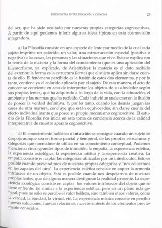 DIFERENClAS ENTRE FTLOSOF!.A YCIENCIAS 23
del ser, que ha sido ocultado por nuestras propias categorías cognoscitivas.
A partir de aquí podemos inferir algunas jdeas típicas en esta cosmovisión
integradora.
a) La Filosofía consiste en una especie de lente por medio de la cual cada
sujeto imprime un colorido, un valor, una estructuración especial (positiva o
negativa) a las cosas, las personas y las situaciones que vive. Esto se explica con
la teoría de la materia y la forma del conocimiento (que es una aplicación del
hilemorfismo, ya explicado, de Aristóteles): la materia es e1 dato recibido
del exterior; la forma es la estructura (lente) que el sujeto aplicasin darse cuen-
ta de ello. El fenómeno percibido es la fusión de estos dos elementos, y por lo
tanto, contiene ya el colorido aplicado por el sujeto. De esta manera, el acto de
conocer se convierte en acto de interpretar los objetos de su ah-ededor según
sus propias lentes, que ha adquirido a lo largo de la vida, con la educación, el
ambiente y las normas que ha recibido. Cada individuo suele caer en la ilusión
de poseer la verdad defirutiva. Y, por lo tanto, cuando los demás juzgan las
cosas de otra manera, concluye que están equivocados, sin darse cuenta del
efecto individualizante que posee su propio mecanismo cognoscitivo. El estu-
dio de la Filosofía nos inicia en esta toma de conciencia acerca de la calidad
interpretativa de nuestro aparato cognoscitivo.
b) El conocimiento holístico o in tuición se consigue cuando un sujeto se
despoja aunque sea en forma parcia.! y temporal, de las propias estructuras y
categorías que normalmente utiliza en su conocimiento conceptual. Podemos
mencionar cinco grandes tipos de intuición: la empatía, la experiencia estética,
la experiencia axiológica, la experiencia mística y la experiencia creativa. La
empatía consiste en captar las categorías utilizadas por un interlocutor. Esto es
posible cuando prescindimos de nuestras propias categorías y "nos colocamos
en los zapatos del otro". La experiencia estética consiste en captar la armonía
intrínseca de un objeto. Esto es posible cuando nos despojamos de nuestras
propias lentes, que de alguna manera desfiguran la realidadpresente. La expe-
riencia axiológica consiste en captar los valores intrínsecos del objeto que se
tiene enfrente. Es similar a la experiencia estética, pero en un plano más ge-
neral, pues no sólo se percibe el valor belleza, sino también otros valores, como
la verdad, la bondad, la virtud, etc. La experiencia mística consiste en percibir
nuevas soluciones, nuevas relaciones, nuevas síntesis de los elementos previa-
mente conocidos.
 