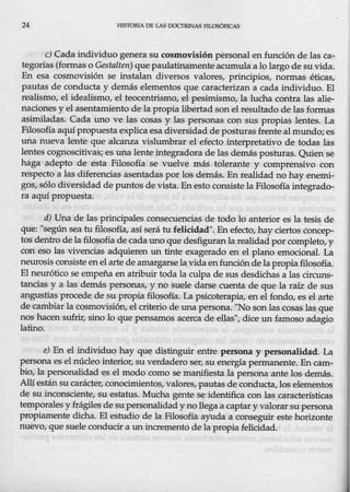24 HISTORIA 0 1!1.AS OOCTRI.NAS FlLOSóPICAS
e) Cada individuo genera su cosmovisión personal en función de las ca-
tegorías (formas o Gestalten) quepaulatinamenteacumula a lo largo de suvida.
En esa cosmovisión se instalan diversos valores, principios, normas éticas,
pautas de conducta y demás elementos que caracterizan a cada individuo. El
realismo, el idealismo, el teocentrismo, el pesimismo, la lucha contra las alie-
naciones y elasentamiento de la propia libertad son el resultado de las formas
asimiladas. Cada uno ve las cosas y las personas con sus propias lentes. La
Filosofía aquí propuesta explica esa diversidadde posturasfrente almundo; es
una nueva lente que alcanza vislumbrar el efecto interpretativo de todas las
lentes eegnoscitivas; es una lente integradora de las demás pesturas. Quien sé
haga adepto de esta Filosofía se vuelve más tolerante y comprensivo con
respecto a las diferencias asentadas por los demás.13nrealidad no hay enemi-
gos, sólo diversidad de puntos de vista. Enesto consistela Filosofía integrado-
ra aquípropuesta. ·
d) Una de las principales consecuencias de todo lo anterior es la tesis de
que: "según sea tufilosofía, así $erá tu felicidad". En efecto, hay ciertos concep-
tos dentro de la filosofía de eada uno que desfiguranla realidad por completo, y
con eso las vivencias adquieren un tinte exagerado en el plano emocional. La
neurosis consiste en el arte de amargarse la vidaen.funcióndela propia filosofía.
El neurótico se empeña en atribuir toda la culpa de sus desdichas a las circuns-
tancias y a las-demás personas, y no suele darse cuenta de que la raíz de sus
·angustias procede de su propia filosofía. La psicoterapia, en el fondo, es elarte
de cambiar la,cosm0visi6n, elcriterio de una persona. "No son las cosas las que.
nos hacen sufrir, sino lo que pensamos acerca de ellas", dice un famoso adagio
latino.
e) En el individuo hay que distinguir entre peISona y personalidad. La
personaes el núcleo interior, su verdadero ser, su en.ergía permanente. En cam-
bio, la personalidad es el modo como se manifiesta la persona ante los demás.
Allí estánsu carácter, conocimientos, valores, pautas de conducta, los elementos
de su inconsciente, su estatus. Mucha gente se identifica con las características
temporales yfrágiles de su personalidad y no llega a captar y valorar,su persona
propiamente dicha. El estudio de la Filosofía ayuda a conseguir este horizonte
nuevo, que suele conducir a unincremento de la propia felicidad.
 