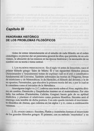 Capítulo 111
PANORAMA HISTÓRICO
DE LOS PROBLEMAS FILOSÓFICOS
Antes de entrar detenidamente en el estudio de cada filósofo, en el orden
cronológico, espreciso dar un panoramageneralde ellos, quepermita, de un solo
vistazo, la ubicad5n de lGs mismos enlas épocas históricas y la asociación de su
nombre con su teoría o tema central.
1. LosFILOSÓFOSPRESOCRÁTICOS.- En el siglo VII antes de Jesucristo, nace el
primer filósofo griego: Tales de Mileto. Él y los siguientes filósofos jónicos
{Anarjmandro y Anaxímenes)·tratan de expresar cuál es el q.rjé, o constitutivo
fundamental del Universo. También sobresalen las teorías de Pitágoras, llenas
de misticismo y de Matemáticas; la de Heráclito, el filósofo deldevenir, y la de
suopositor, Parménides, q_ue elucubra la primera teoría del ser, y porlo cualse
le considera como el iniciador de la Metafísica.
Anaxágo.ras (siglo va. J. C.) esbozauna teoríasobre el Nous, espíritudivi-
no; en cambio, Demócrito y Empédocles insisten en el materialismo. Por otro
lado, los sofistas (Parménides, Calicles
., Gorgias) hacen gala de su aptitud
dialéctica, y plantean el relativismo como postura filosófica. Sócrates será el
enemigo más temible de dicha postura. Con esto queda iniciado el movimien-
to filosófico de Atenas, que culmina en los siglos v y N, como a continuación
veremos.
2. EL APOGEO GRIEGO.- Socrátes, Platón y Aristóteles forman el triunvirato
de lbs grandes filósofos griegos. El primero, con su método "mayéutico" y su
 