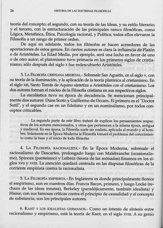 26 .HIS'IORIA DE LAS DOCTRINAS PILOSÓJ,JCAS
teoría del concepto; el segundo, con su teoría de las Ideas, y su estilo literario;
y el tercero, con la estructuración de las principales ramas filosóficas, como
Lógica, Metañsica, Ética, Psicología racional, y Política; todos ellos elevaron la
Filosofía a un rango de primer orden.
De aquí en adelante, todos los filósofos se hacen acreedores de las
aportaciones de estos genios. En ciertos autores es clarala influencia de Platón
o de Aristóteles. La Edad Media, por ejemplo, será una lucha en favor de uno
o de otro autor; el platonismo tuvo primacía en los primeros siglos de cristia-
nismo; sólodespués del siglo x fue redescubierto Aristóteles.
3. LAFn:.a;QFfA CRISTIANAMEDIEVAL.- Sobresale SanAgustín, enel siglo V, con
su teoría de la iluminación, y la aplicación de la teoría platónica al cristianismo. En
el siglo xm, Santo Tomás de Aquino sintetiza a Aristóteles con el cristianismo. Los
dos autores formanel núcleo de la Filosofíacristiana ensus respectivos siglos.
La ·escolástica tuvo su época de decadencia. Se mencionan principal-
mente dos autores: Duns Scoto y Guillermo de Occam.El primero es el "Doctor
Sutil", y el segundo cae en un fideísmo y en un nominalismo, por todos con-
ceptos criticables.
La segunda parte de este libro tratará de explicar los pensamientos respec-
tivos de los autores mencionados, y otros que pertenecen a la misma.época, antigua
y medieval. En esa época, la Filosofíasuele ser realista, aplicada almundo y alhom-
bre. Solamenteen la Epoca Modernala Filosofía tomará elproblema delconocimien-
to como la base y el inicio de todo filosofar.
4. LA FILOSOFíA RACIONALISTA.- En la Época Moderna, sobresale el
racionalismo de Descartes, prolongado luego con Malebranche (ocasi<malis-
mo), Spinoza (panteísmo) y Beibniz (teoría de las mónadas).Estamos en los si-
glos XVI1 y xvm. La atención quedará centrada en las disputas filosóficas de la
corriente empirista contra,la racionalista.
5. LA FILosoF1A EMPIRISTA.- En Inglaterra es donde principalmente florece
el empirismo, aun en nuestros.días. Francis Bacon, primero, y luego Locke (re--
chazo de las ideas innatas), Berkeley (paradójicamente, también idealista) y
Hume, con sus famosas críticas contrael principio de causalidad y elconcepto
de substancia, son los principales autores.
6. KANT Y LOS IDEALISTAS GERMANOS.- Como un intento de síntesis entre
racionalismo y empirismo, está la teoría de Kant, en el siglo xvm. A su genio
 