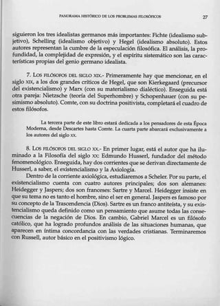 PANORAMA HISTÓRICO DE LOS PROBLEMAS FILOSÓFICOS 27
siguieron los tres idealistas germanos más importantes: Fichte (idealismo sub-
jetivo), Schelling (idealismo objetivo) y Hegel (idealismo absoluto). Estos
autores representan la cumbre de la especulación filosófica. El análisis, la pro-
fundidad, la complejidad de expresión, y el espíritu sistemático son las carac-
terísticas propias del genio germano idealista.
7. Los FILÓSOFOS DEL SIGLO XIX.- Primeramente hay que mencionar, en el
siglo XIX, a los dos grandes críticos de Hegel, que son Kierkegaard (precursor
del existencialismo) y Marx (con su materialismo dialéctico). Enseguida está
otra pareja: Nietzsche (teoría del Superhombre) y Schopenhauer (con su pe-
simismo absoluto). Comte, con su doctrina positivista, completará el cuadro de
estos filósofos.
La tercera parte de este libro estará dedicada a los pensadores de esta Época
Moderna, desde Descartes hasta Comte. La cuarta parte abarcará exclusivamente a
los autores del siglo xx.
8. Los FILÓSOFOS DEL SIGW xx.- En primer lugar, está el autor que ha ilu-
minado a la Filosofía del siglo xx: Edmundo Husserl, fundador del método
fenomenológico. Enseguida,hay dos corrientes que se derivan directamente de
Husserl, a saber, el existencialismo y la Axiología.
Dentro de la corriente axiológica, estudiaremos a Scheler. Porsu parte, el
existencialismo cuenta con cuatro autores principales; dos son alemanes:
Heidegger y Jaspers; dos son franceses: Sartre y Marce!. Heidegger ínsiste en
que su temano es tanto elhombre, sino elseren general. Jaspers es famoso por
su concepto de la Trascendencia (Dios). Sartre es un franco antiteísta, y suexis-
tencialismo queda definido como un pensamiento que asume todas las conse-
cuencias de la negación de Dios. En cambio, Gabriel Marcel es un filósofo
católico, que ha logrado profundos análisis de las situaciones humanas, que
aparecen en íntima concordancia con las verdades cristianas. Terminaremos
con Russell, autor básico en el positivismo lógico.
 