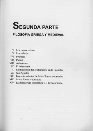 SEGUNDA PARTE
FILOSOFÍA GRIEGA Y MEDIEVAL
IV. Los presocráticos
V. Los sofistas
VI. Sócrates
VII. Platón
VIIl. Aristóteles
IX. El helenismo
X. La influencia del cristianismo en la Filosofía
XI. San Agustín
XII. Los antecedentes de Santo Tomás de Aquino
X111. Santo Tomás de Aquino
XIV. La decadencia escolástica y el Renacimiento
 