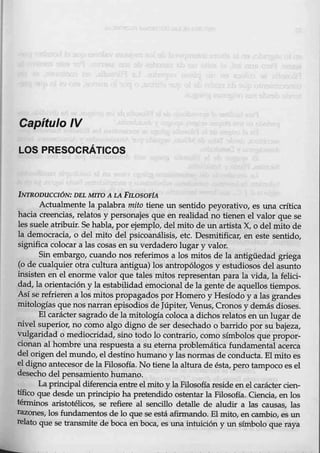 Capítulo IV
LOS PRESOCRÁTICOS
lNTRODUCCIÓN: DEL MITO A 44. PILOSOFiA
Actualmente la palabra mito tiene un sentido peyorativo, es una crítica
_hacia creencias, relatos y personajes que en realidad no tienen el valor que se
les suele atribuir. Se habla, por ejemplo, del mito de un artista X, o del mito de
la democracia, o del mito del psicoanálisis, etc. Desmitificar, en este sentido,
significa colocar a las cosas en su verdadero lugar y valor.
Sin embargo, cuando nos referimos a los mitos de la antigüedad griega
(0 de cualquier otra cultura antigua) los antropólogos y estudios0s del asunto
insisten en el enorme valor que tales mitos representan para la vida, la felici-
dad, la orientación y la estabilidad emocional de la gente de aquellos tiempos.
Así se refrieren a los mitos propagados por Homero y Hesíodo y a las grandes
mitologías que nos narran episodios de Júpiter, Venus, Cronos y demás dioses.
El carácter sagrado de la mitología coloca a dichos relatos en un lugar de
nivel superior, no como algo digno de ser desechado o barrido por su bajeza,
vulgaridad o mediocridad, sino todo lo contrario, como símbolos que propor-
cionan al hombre una respuesta a sueterna problemática fundamental acerca
del origen del mundo, el destino humano y las normas de conducta. El mito es
el digno antecesor de la Filosofía. No tiene la altura de ésta, pero tampoco es el
desecho del pensamient0 humano.
La principal diferenciaentre el mito y la Filosofía reside en el carácter cien-
tífico que desde un principio ha pretendido ostentar la Filosofía. Ciencia, en los
ténn.inos aristotélicos, se refiere al sencillo detalle de aludir a las causas, las
tazones, los fundamentos de lo que se está afirmando. El mito, en cambie, es un
relato que se transmite de boca en boca, es una intuición y un símbolo que raya
 