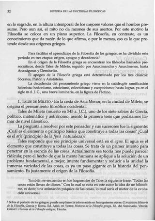 32 HJSJ'ORIA OB LAS DOCTRINAS EJLOSÓFICAS
en lo sagrado, en la altura intemporal de los mejores valores que el hombre pre-
sume. Pero aun así, el mito no da razones de sus asertos. Por este motivo la
Filosofía se coloca en un plano superior. La Filosofía, en contraste, es un
conocimiento que da razón de lo que afirma, o por lo menos, eso es lo que pre-
tende desde sus orígenes griegos.
Para facilitar el aprendizaje de la Filosoña de los griegos, se ha dividido este
periodo en tres etapas: origen, apogeo y decadencia.ª
En el origen de la Filosofía griega se encuentran los filósofos llamados pre-
socráticos, desde Tales de Mileto, seguido por Anaximandro y Anaxímenes, hasta
Anaxágoras y Demócrito.
El apogeo de la Füosofta griega está determinado por los tres clásicos:
Sócrates, Platón y Aristóteles.
La decadencia del pensamiento griego viene en la cuádruple ramificación
helenista: hedonismo, estoicismo, eclecticismo y escepticismo; hasta lograr, ya en el
siglo m d. J.C., una breve luminaria, en la figura de Plotino.
l. TALES DE MILB10.- Enla costa de Asia Menor, en la ciudad de Mileto, se
origina el pensamiento filosófico occidental.
Tales de Mileto (muerto en 545 a. J.C.), uno de los siete sabios de Grecia,
político, matemático y astrónomo, asentó la primera tesis que podríamos lla-
mar de nivel filosófico.
La pregunta a resolver por este pensador y sus sucesoresfue la siguiente:
¿Cuál es el elemento o principio básico que constituye a todas las cosas? ¿Cuál
es el arjé (principio) de laJysis naturaleza)?
Tales responde que ese principio universal está en el agua. El agua es el
elemento que constituye a todas las cosas. Se trata de un primer intento para
penetrar en la esencia de las cosas. Actualmente esa teoría nos puede parecer
ridícula; pero el hecho de que la mente humana se aplique a la solución de un
problema fundamental, o mejor, intente fundamentar y reducir a la unidad la
inmensa variedad de las cosas, es ya un paso gigante en la historia del pen-
samiento. Es justamente el origen de la Filosofía.
También se encuentra en los fragmentos de Talesla siguiente frase: ''Todas las
cosas están llenas de dioses." Con lo cual se nota en este autor la idea de un hilozofs-
mo, es decir, una animación psíquica de las cosas, lo cual sería el motor de la evolu-
ción universal.
1Sobreel periodo de los griegos, puedeampliarse la informaciónen las siguientes obras: CoPLESTON: Historia
de la FilosofTa, Grecia y Roma, Ed. Ariel; DE YUIUUi: Historia de la Filosafta griega, Ed. del Seminario, Vitoria;
GRENEr: Historia de In Filosofta antigJJa, Herder.
 