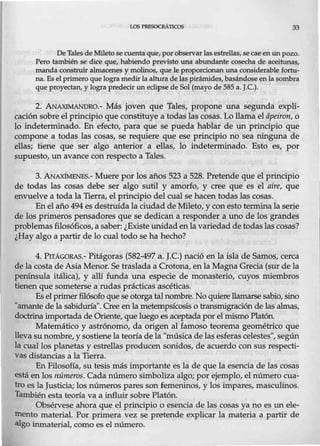 LOS PRESOCRAneos 33
De Tales de Mileto secuenta que, por observar lasestrellas, secaeen un pozo.
Pero también se dice que, habiendo previsto una abundante cosecha de aceitunas,
manda construir almacenes y molinos, que le proporcionan una considerable fortu-
na. Es el primero que logra medir la altura de las pirámides, basándose en Ja sombra
que proyectan, y lograpredecir un eclipse de Sol (mayo de 585 a. J.C.).
2. ANAXIMANDR0.- Más joven que Tales, propone una segunda expli-
cación sobre el p,;incipio que constituye a todas las cosas. Lo llama el ápeiron, o
lo indeterminado. En efecto, para que se pueda hablar de un principio que
compone a todas las cosas, se requiere que ese principio no sea ninguna de
ellas; tiene que ser algo anterior a ellas, lo indeterminado. Esto es, por
supuesto, un avance con respecto a Tales.
3. .ANAX1MENES.- Muere por los años 523 a 528. Pretende que el principio
de todas las cosas debe ser algo sutil y amorfo, y cree que es el aire, que
envuelve a toda la Tierra, el principio del cual se hacen todas las cosas.
En el año 494 es destruida la ciudad de Mileto, y con esto termina la serie
de los primeros pensadores que se dedican a responder a uno de los grandes
problemasfilosóficos, a saber: ¿Existe wúdad enla variedad de todas las cosas?
¿Hay algo a partir de lo cual todo se ha hecho?
4. PITÁG0RAS.- Pitágoras (582-497 a. J.C.) nació en la isla de Samos, cerca
de la costa de Asia Menor. Se traslada a Crotona, en la Magna Grecia (sur de la
península itálica), y allí funda una especie de monasterio, cuyos miembros
tienen que someterse a rudas prácticas ascéticas.
Es el primer filósofo que seotorga talnombre. No quiere llamarse sabio, sino
"amante de la sabiduría". Cree enla metempsícosis o transmigración de las almas,
doctrina importada de Oriente, que luego es aceptada por elmismo Platón.
Matemático y astrónomo, da origen al famoso teorema geométrico que
llevasu nombre, y sostiene la teoría de la "músicade las esferas celestes", según
la cual los planetas y estrellas producen sonidos, de acuerdo con sus respecti-
vas distancias a la Tierra.
En Filosofía, su tesis más importante es la de que la esencia de las cosas
está en los números. Cada número simboliza algo; por ejemplo, el número cua-
tro es la Justicia; los números pares son femeninos, y los impares, masculinos.
También esta teoría va a influir sobre Platón.
Obsérvese ahora que el principio o esencia de las cosas ya no es un ele-
mento material. Por primera vez se pretende explicar la materia a partir de
algo inmaterial, como es el número.
 