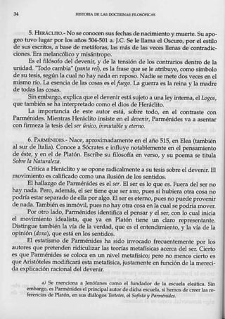34 HISTORIA DE LAS lXX:l'RINAS FILOSÓFICAS
5. HERÁCLITO.- No se conocen sus fechas de nacimiento y muerte. Suapo-
geo tuvo lugar por los años 504-501 a. J.C. Se le llama el Oscuro, por el estilo
de sus escritos, a base de metáforas, las más de las veces llenas de contradic-
ciones. Era melancólico y misántropo.
Es el filósofo del devenir, y de la tensión de los contrarios dentro de la
uniqad. "Todo cambia" (panta rei), es la frase que se le atribuye, como símbolo
desutesis, segúnla cual nohay nada en reposo. Nadie se mete dos veces en el
mismo río. La esencia de las cosa~ es elfuego. La guerra es la reina y la madre
de todas las cosas. -
Sinembargo, explica que el devenir está sujeto a una ley interna, el Logos,
que también se ha interpretado como el dios de Heráclito.
La importancia de este autor está, sobre todo, en el contraste con
Parménides. Mientras Heráclito insiste en el devenir, Parménides va a asentar
con firmeza la tesis del ser único, inmutable y etern9.
6. PA~ES.- Nace, aproximadamente en el año 515, en Elea (también
al sur de Italia). Conoce a Sócrates e influye notablemente en el pensamiento
de_éste, y en el de Platón. Escribe sµ filosofía en verso, y su poema se titula
Sobre la Naturaleza.
Critica a Herá,clito y se opone radicalmente a su tesis sobre el devenir. El
movimiento es calificado como una ilusión de los sentidos.
El hallazgo de Parménides es el ser. El ser es lo que es. Fuera del ser no
hay nada. Pero, además, el ser tiene que ser uno, pues si hubiera otra cosa no
podría estar separado de ellapor algo. El ser es eterno, pues no puede provenir
de nada. Tambiénesinmóvil, pue~ no hay otra cosa en la cualse podría mover.
Por otro lado, Parménides identifica el pensar y el ser, conlo cual inicia
el movimiento idealista, que ya en Platón tiene un claro representante.
Distingue también la vía de la verdad, que es el entendimiento, y la vía de la
opinión (doxa), que está en los sentidos.
El estatismo de Parménides ha.sido invocado frecuentemente por los
autores que pretenden ridiculizar las teorías metafísicas acerca del ser. Cierto
es que Parménides se coloca en un nivel metafísico; pero no menos cierto es
que Aristóteles modificará esta metafísica, justamente en función de la mereci-
da explicación racional del devenir.
a) Se menciona a Jenófanes como el fundador de la escuela eleática. Sin
embargo, es Parménides el principal autor de dicha ~scuela, si hemos de creerlasie-
ferencias de Platón, en sus diálogos Teetetes, elSofista y Parménides.
 