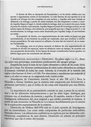 LOS PRESOCRAneos 35
b) Zenón de Elea es discípulo de Parmérúdes y se ha hecho célebre por sus
aporías o argumentos contra el movimiento. La más famosa de sus aporías es la de
Aquiles y la tortuga: los dos compiten en una carrera, y Aquiles cede una ventaja en
distancia a la tortuga; a partir de cierto instante, los dos empiezan a correr, y cuan-
do Aquiles llegue al lugarA, donde estaba la tortuga, ésta ya avanzó otro poco, hasta
el punto B; cuando, nuevamente,Aquiles llegue al punto B, la tortuga avanzó, en ese
mismo lapso de tiempo, otra distancia, por pequeña que sea, y llegó al punto C; y así
sucesivamente, la tortuga nunca sería alcanzada por Aquiles; luego, el movimiento
no existe.
El propósito de Zenón, con argumentaciones de este estilo, es hacer ver que
racionalmente, el movimiento no puede ser explicado, sino que conduce a conclu-
siones paradójicas. De esta manera se adhierea la tesis del ser inmóvil, de su maes-
tro Parménides.
Sin embargo, aun en el plano racional, el defecto de una argumentación tal
consiste en dividir los espacios, tanto en distancia como en tiempo, de acuerdo con
una proporción deci:eciente. Si los lapsos de tiempo considerados fueran iguales, no
habría lugar para esa conclusión tan absurda.
7. EMPÉDOCLES, .ANAXÁGORAS Y DEMÓCRTIO.- En pleno siglo v a. J.C., flore-
cen estos tres personajes, inmediatos predecesores del apogeo griego.
Empédocleslanza la tesis de los cuatro elementoso raíces de las cosas: tierra,
agua,aire yfuego. Pordiversas combinacionesde estoscuatro elementosseconsigue
la inmensa variedad de todas las cosas. Además, la evolución de la materia.está
sujetaa dos fuerzas: elAmor y el Odio. Poratracciones y repulsiones (asíentiende el
amor y el odio) es como se va originando todo cuanto existe.
Anaxágoras de Clazomene (nacido hacia el año 500 a.J.C.) lleva la
Filosofía a Atenas. Sostiene que la materia está compuesta por homeomerfas o
gérmenes (spérmata) y que el orden de las cosas está impuesto por una Mente,
oNous.
La importancia de su pensamiento consiste en que, a pesar de su oscuri-
dad y de las diferentes interpretaciones a que ha dado lugar, distingue, por
primera vez, el dualismo de materia y espíritu. El espíritu, mente o Nous es la
inteligencia ordenadora del caos original a que estaba sometida la materia. A
partir de este momento, la Filosofíase va a lanzar decididamente por el camino
de la explicación supramaterial de la materia.
Demócrito de Abdera (460-370) está en cl polo opuesto de Anaxágoras,
por su materialismo. Las cosas están compuestas de partículas indivisibles,
llamadasátomos. Las diferencias cualitativas seexplican porlas diferentes com-
binaciones cuantitativas de esos átomos. Demócrito no admite un principio
espiritual que rija el orden del mundo.
 
