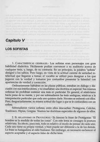 Capítulo V
LOS SOFISTAS
l. CARACTERÍSTICAS GENERALES.- Los sofistas eran personajes con gran
habilidad dialéctica. Fácilmente podían convencer a su auditorio acerca de
cualquier tesis, y, luego, de su contr_aria. En un pr.incipio, la palabra ''sofista"
designó a los sabios. Pero luego, en vista de la actitud carente de seriedad in-
telectual que llegaron a tomar, el vocablo se utilizó para designar a los que
jugaron con la verdad y tomaron por costumbre presentar la falsedad con
apariencias de verdad y correc-ción.
Ordinariamente hablaban enlas plazaspúblicas, entraban en diálogo y dis-
cusiónconsus interlocutores, yno enseñabanuna doctrinaenespecial. Sus mismos
sofismas les prohibían sostener una tesis en particular. En general, el relativismo
hacía presa de su mente, y por eso sobresalieron las tesis ambiguas, relativas a la
:interpretaciónparticularque cada uno quisiera darle. Sócrates se enfrentó conellos.
Pero, desgraciadamente, sumisma actitud dio lugar a quese le confundieracon un
sofista.
Sobre·
salieron varios sofistaS; entre ellos descuellan: Protágoras, Calicles,
Trasímaco, Hipias, Gorgias. Veamos las doctrinas especiales de algunos de ellos.
2. EL RELATIVISMO DB PROTÁGORAS.- Es famosa la frase de Protágoras: "E1
hombre es la medida de todas las cosas". Con este lema se consagra la postura
relativista. En efecto, para ésta, todo es relativo al modo de pensar de cada uno.
Cada uno tiene su prop4t verdad, y bien puede ser diferente a la de los demás..
La frase es halagadora al oído humano. Sin embargo, es necesario esclarecer el
aspecto aceptable y el aspecto falso de dicha tesis.
 