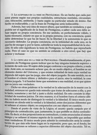 L0S SOFISrAS 37
3. Lo ACEPTABLE EN LA TESIS DE PRarAGORAS.- Es un hecho que cada per-
sona piensa según sus propias cualidades, estructuras mentales, circnnstan-
cias, educación, ambiente, y hasta según su particular estado de ánimo. Ese
hecho es indiscutible, y así la frase de Protágoras sería indiscutible.
Además, hay una idea demayor altura, que tambiénes verdadera, y que
podría ser el significado de la frase de Protágoras, a saber: cada uno debe ac-
tuar según su propia conciencia. En ese sentido, es perfectamente válido, y
hasta necesario, insistir en que es la propia persona, con su conciencia, quien
debe determinar lo que ha de hacer. Es la libertad y la autonomía lo que es
necesario defender. La propia conciencia, en la intimidad de cada uno, es la
que ha de escoger y,por lo tanto, sobrellevar toda la responsabilidad de la elec-
ción. Si sólo esto significara la tesis de Protágoras, no habría que reprocharle
nada. Pero el caso es que su sentido se extiende a otro nivel, que hay que
aclarar y rechazar.
3. Lo CRITICABLE EN LA TF.SIS DE PRarÁGORAS.- Desafortunadamente, el pen-
samiento de Protágoras quiere indicar que no hay ningunainstancia superior a
lamente de cada uno. El sujeto debe juzgarconformea su propio criterio, ynada
más. Ante esto, es necesario aclarar que, de unmodo objetivo, el hombre es un
elemento dentro del Universo, y que existen infinidad de tesis euya verdad no
depende del sujeto quelas juzga, sino del objeto juzgado. En este $entido, no es
el hombre el criterio último y definitivo para el juicio, sino la realidad, la cosa
misma jm;gada. Y el hombre tiene que someterse a esa realidad, si es que quiere
que su juicio sea verdadero.
Dicho en otras palabras: silaverdad esla adecuación de la mente con la
realidad, entonces no queda más remedio que tratar de adecuarse a ella, y, por
lo tanto, someterse y ser fiel y justo a dicha realidad. En esto consiste la obje-
tividad de nuestros juicios. De otra manera, si el hombre fuera el criterio últi-
mo, no habría modo de distinguir la verdad y la falsedad. El único modo para
dis~ernir en dónde está.la verdad y la falsedad, entre dos juicios diferentes que
se refieren al mismo objeto, es compararlos con ese objeto en cuestión.
Desde el punto de vista de la Lógica, el asunto queda zanjado por el
principio de contradicción, que, justamente, lo que prohibe es dicha contradic-
ción. Es decir, si dos proposiciones se contradicen, y estánenunciadas almismo
tiempo y se refieren al mismo aspecto de la cuestión, es imposible que ambas
sean verdaderas. El único modo para admitir la contradicción sería la consta-
tación de que ésta sólo tiene lugar en la expresión, pero que, en el fondo, las
dos proposiciones se refieren a aspectos diferentes del objeto discutido. Tal es,
 