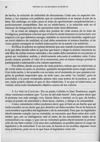 38 HISTORIA DE LAS DOCTRINAS FlLOSÓFICAS
de hecho, la solución de infinidad de discusiones. Cada uno ve aspectos dis-
tintos, y los expresa con palabras que se contradicen si se toman al pie de la
letra. Sin embargo, en tales casos se trata de aportaciones complementarias y
perfectamente compatibles. Eso no es relativismo, y la solución está en el
esfuerzo de integración (no de oposición) entre tesis diferentes.
Si se trata de integrar estos dos puntos de vista acerca de la tesis de
Protágoras, podríamos concluir que si bienla razón humana es mensurante con
respecto a lo que debemos escoger, también es mensurata (medida, regida) por
un nivel objetivo de realidad, al cual debe someterse el mismo hombre, si de
veras quiere conseguir la verdad (adecuación de la mente a la realidad).
EnÉtica,loanteriorseexpresa diciendo que auncuando la propia cónciencia
es la que debe decidir sobre lo que hay que hacer y elegir, la misma conciencia no
está libre de ciertasnormas naturales,a las cuales debe someterse ensusjuicios, si
quiere ser verdadera, realista, y efectivamente adecuada al auténtico valor. Como
puede notarse, persiste el valor de la autonomía, pero al mismo tiempo persiste la
participación o adecuación a los valoressuperiores.
Por último, desde un punto de vista práctico, nótese que un relativista, si
de veras toma en serio su postura, quedaría incapacitado para exigir justicia.
Con toda razón, y de acuerdo con su tesis, en el momento en que quisiera exi-
girla, le podrían responder que, en todo caso, eso sería "su verdad", pero la
autoridad, o la parte reclamada, piensa otra cosa acerca de la justicia, y, ante
eso, nada podría objetar el que se dice relativista. Y es que el relativismo, en
verdad, mina todo fundamento objetivo acerca de los valores.
5. LA TESIS DE CAucLFS.- Por su parte, Calicles (o bien Trasímaco, según
otras versiones) sostiene que: "La ley es del más fuerte". Esto quiere decir que
la persona con más energía, voz, fuerza física o mental, es la que, de hecho,
ocupa el puesto de autoridad y dicta leyes, ordena, y dirige a la comunidad.
Como comentario crítico podemos decir que, si bien es un hecho que así
suele suceder, no es cierto que por derecho así deba suceder. No es la fuerza la
característica específica del legislador o de la autoridad. Para que un legislador
efectivamente cumpla consu cometido, es necesario que llene estas dos cuali-
dades: que con su inteligencia esté al tanto de las necesidades reales de la
comunidad a su cargo, y que con su voluntad quiera efectivamente la promo-
ción de ese bien común. Conesas dos cualidades, es posible ejercer elcargo de
legislador y de autoridad. Yen ese caso, la fuerza es unauxiliar, algunas veces
muy poderoso, pero no es lo que hace al legislador como tal
 