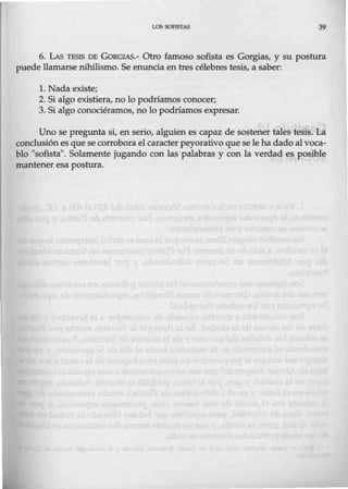 LOS SOFISTAS 39
6. LAs TESIS DE GORGIAS.- Otro famoso sofista es Gorgias, y su postura
puede llamarse nihilismo. Se enuncia en tres célebres tesis, a saber:
l. Nada existe;
2. Si algo existiera, no lo podríamos conocer;
3. Si algo conociéramos, no lo podríamos expresar.
Uno se pregunta si, en serio, alguien es capaz de sostener tales tesis. La
conclusiónes quese corrobora el caracterpeyorativo que se le hadado al voca-
blo "sofista". Solamente jugando con las palabras y con la verdad es posible
mantener esa postura.
 