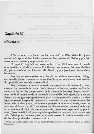 Capítulo VI
SÓCRATES
1. VIDA Y MUERTE DE SócRATES.- Sócrates vivió del 470 al 400 a. J.C., justa-
mente en la época del esplendor ateniense. Fue maestro de Platón, y por éste
se conoce su carácter y su pensamiento.1
No escribió ningún libro, razón por la cual es dificil interpretar lo que de
él se escribió, a raíz de su muerte. PorPlatón conocemos un Sócrates idealiza-
do, por Aristófanes un Sócrates ridiculizado, y por Jenofonte ciertos datos
históricos.
Son famosas sus enseñanzas enlas plazas públicas, en continuo diálogo
con sus discípulos, discutiendo temas filosóficos, especialmente de tipo ético.
Su oposición con los sofistas fue radical.
Fue condenado a muerte, acusado de corromper a la juventud y de no
creer en los dioses de la ciudad. En la Apología de Sócrates, escrita por Platón,
se relatan los detalles del proceso y de la muerte de Sócrates. Transcurrió un
mes desde el m0mento de la sentencia hasta el día de la ejecución, y en ese
tiempo sus amigos le propusieron un plan para fugarse de la cárcel e ir a vivir
lejos deAtenas. Respondió que eseacto equivaldría a una injusticia contra las
leyes de la ciudad, y que, por lo tanto, prefería la muerte. Además, según se
relata en el Fedón y en el Critón (obras de Platón), estaba convencido de que
la muerte era el inicio de una nueva vida, puramente espiritual, y, por lo
tanto, llena de felicidad, para aquellos que habían buscado la virtud en esta
vida. Bebió, pues, la cicuta, y con su muerte serena dio testimonio existencial
de las ideas profesadas durante su vida.
1 El tema se puede ampliar en la obra de GOMEZ ROBUIDO: Socrates y el socratismo, Fondo de Cultura
Económica.
 
