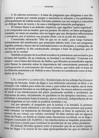 41
2. E1. ty{ÉTOOO SOCRÁTICO.- A base de preguntas que obligi:lban a sus dis-
cípulos a pensar por cuenta propia y encontrar la solución a los problemas,
principalmente deíndole moral, Sócrates sosterua con sus amigos y conocidos
un diálogo lleno de ironía y de sana e inteligente intención pedagógica.
Él mismo llamó a su método, mayéu:tica, que significa ''parlo espiritual'',
y se comparaba con sumadre, que era partera. En ~ecto, su labor pedagógica
consistía, no tanto en enseñar, sino en lograr que sus discípulos reflexionaran
y extrajeran, por sí mismos, sus propias ideas, con la ayuda del maestro.
Comenzaba afirmando "Sólo sé que no sé nada", para luego burlarse
irónicamente del interlocutor que presumía saberlo todo. Con sus preguntas
lograba,primero, hacer caer en contradicciones a sudiscípulo, y, enseguida, de
un modo positivo, lo iba conduciendo, siempre a base de preguntas, por el
camino de la verdad.
Tambiénespropio delaactitudsocrática la preferencia casi exclusiva por
el tema delhombre, elle su conducta, su bondad y su felicidad. "Conócete a ti
mismo", era el lema del Oráculo de Delfos, que Sócrates acostuml;>raba repetir,
para llamar la atención sobre la importancia del conocimiento personal, en
contraposición al conocimiento del mundo externo, que había sido el tema de
losfilósofos anteriores a él. Debido a esto, Sócrates es considerado como elfun-
dador de la Ética.
3. EL CONCEPTO YLAINDUCCIÓN.- El relativismo de los sofistas fue elmayor
enemigo de Sócrates. Tratar de llegar a una definición universal, es decir, a un
concepto con validez para todas las cosas y para todos los sujetos, er¡:¡. la meta
que seproporua Sócrates en sus diálogos públicos. Sumayor esfuerzo consistía
en sacar a sus interlocutores del plano puramente sensible y accidental; las
respuestas de éstos, inicialmente, se quedaban en los ejemplos concretos, y no
acertaban a remontarse hasta la esencia, que es universal, independiente de los
casos singulares en los cuales se pudiera constatar o no.
Así por ejemplo, al preguntar por la justicia 0 la bondad, la primera
respuesta sólo hacía referencia a un caso concreto de una persona que poseía
tales virtudes. La insistencia de Sócrates lograba, al final, la captación de la
esencia de esa virtud, con validez universal. Es dato curioso que en algunas
obras de Platón, en donde ~ relatan estas discusiones socráticas, no se llega a
ninguna conclusión (cfr. Eutifrón), y los interlocutores se despiden prometién-
dose una nueva sesión para continuarla elucidación de tan arduo problema.
En síntesis: Sócrates aparece como el pensador que de un modo expreso
trata de llegar a la esencia de las cosas (principahnente las que se refieren al
 