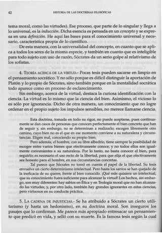 42 HISTORIA DE LAS IXJCTRJNAS FILOSÓFICAS
tema moral, como las virtudes). Ese proceso, que parte de lo singular y llega a
lo universal, es la inducción. Dicha esenciaes pensada en nn concepto y se expre-
sa en una definición. He aquí las bases para el conocimiento universal y nece-
sario, característica propia de lo científico.
De esta manera, con la universalidad del concepto, en cuanto que se apli-
ca a todos los seres de la misma especie, y también en cuanto que es inteligible
para todo sujeto con uso de razón, Sócrates da un serio golpe al relativismo de
los sofistas.
4. TEoR1A ACERCA DE LA VIRTUD.- Pocas tesis pueden sacarse en limpio en
el pensamiento socrático. Yno sólo porque es difícil distinguir la aportación de
Platón y lo propio de Sócrates, sino también porque en la mentalidad socrática
todo aparece como en proceso de esclarecimiento.
Sin embargo1 acerca de la virtud, destaca la curiosa identificación con la
ciencia. La virtud es lo mismo que la ciencia del bien. Asimismo, el vicioso lo
es sólo por ignorancia. Dicho de otra manera, un conocimiento que no logre
ordenar en el propio sujeto los impulsos sensibles, no merece llamarse ciencia.
Esta doctrina, tomada en todo su rigor, no puede aceptarse, pues continua-
mente se dan casos de personas que conocenperfectamente el bien concreto que han
de seguir y, sin embargo, no se determinan a realizarlo; escogen libremente otro
camino, cuyo bien no es el que en ese momento conviene a su naturaleza y circuns-
tancias. Eligen mal, conociendo su propio bien.
Pero además, el hombre, con su libre albedrío, tiene siempre la posibilidad de
escoger entre varios bienes que efectivamente conoce, y no todos ellos son igual-
mente convenientes a su naturaleza. Por lo tanto, no basta conocer el bien, para
seguirlo; es necesario el uso recto de la libertad, para que elija el que efectivamente
sea honesto para el hombre, en sus circunstancias concretas.
Tal parece que Sócrates no tomó en cuenta el papel de la libertad. Su tesis
envuelve un cierto determinismo intelectual. Pero hasta los santos se han quejado de
la ineficacia de su querer, frente al bien conocido. ¡Qué más quisiera un intelectual,
que su conocimiento fuera suficiente para alcanzar la virtud! Los hechos, sin embar-
go, sonmuy diferentes: hay sabios en Ética y en Teología moral que no han alcanza-
do las virtudes; y, por otro lado, también hay grandes ignorantes en estas ciencias,
pero virtuosos en su conducta práctica.
5. LA CADENA DE INJUSTICIAS.- Se ha atribuido a Sócrates un cierto utili-
tarismo (y hasta un hedonismo), en su doctrina moral. Son inseguros los
pasajes que lo confirman. Me parece más apropiado entresacar un pensamien-
to que predicó en vida, y selló con su muerte. Es la famosa tesis según la cual
 