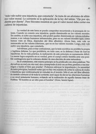 SÓCRATES 43
"más valesufrir unamjusticia, que cometerla". Se trata de un aforismo de altísi-
mo valor moral. Lo corriente es la aplicación de la ley del talión: "Ojo por ojo,
cliente por diente". Pero Sócrates _insistirá en que el valor moral debe cortar esa
cadena de injusticias.
La verdad de estelema se puede comprobar recurriendo a la jerarquía de va-
lo,res. Cuando yo cometo una injusticia, quedo disminuido en los valores morales.
En cambio, si sufro una injusticia, sólo podré'quedar disminuido en valores .infrahu-
manos, o en valores humanos inframorales, pero no en valores morales (que, como
hemos visto en Ética, dependen del libre albedrío). Ahora bien, más vale un
menoscabo en los valores inferiores, que no en los valores morales. Luego, más vale
sufr.ir una injusticia, que cometerla.
Adviértase,para evitar confusiones, quela tesis socráticanoprohíbe la propia
y legítima defensa. Lo que prohibiría, en todo caso, es la defensa a base de nuevas
injusticias. En la vida práctica, la realización de este principio es sumamente difícil.
Lamente logra aceptarlo en su verdad, ¡pero el cuerpo entero tiembla ante una posi-
ble contingenciaque lo col0car.a dentro de una elección deesta naturaleza.
Enel cristianismo, este mismoprincipiose hapredicado con otras palabras: ''No
devuelvas unmalcon otromal,sino correspondeal_mal COI) unbien;perdonaa tusene-
migos y hazles el bien que puedas". Podemos subrayar la importancia y la necesidad
deestosprincipios,haciendonotarquenohay otramanera dece>rtarlacadenademales
e injusticias que continuamente se cometen en el mundo. Sólo el uso d~ libre albedr{o
ensentido contrario alde toda lacorriente,serácapaz de elevar las relaciones humanas
a un nivel netamente huma:rw., evitando así la realización de aquella fam.
0sa frase de
Hobbes: "El hombre es unlobo para el hombre" (Hamo, hotnini lupus).
 