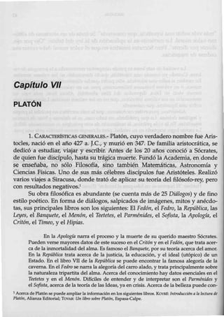 Capítulo VII
PLATÓN
l. CARACTERÍSTICAS GENERALES.- Platón, cuyo verdadero nombre fue Aris-
tocles, nació en el año 427 a. J.C., y murió en 347. De familia aristocrática, se
dedicó a estudiar, viajar y escribir. Antes de los 20 años conoció a Sócrates,
de quien fue discípulo, hasta su trágica muerte. Fundó la Academia, en donde
se enseñaba, no sólo Filosofía, sino también Matemáticas, Astronomía y
Ciencias Físicas. Uno de sus más célebres discípulos fue Aristóteles. Realizó
varios viajes a Siracusa, donde trató de aplicar su teoría del filósofo-rey, pero
con resultados negativos.1
Su obra filosófica es abundante (se cuenta más de 25 Diálogos) y de fino
estilo poético. En forma de diálogos, salpicados de imágenes, mitos y anécdo-
tas, sus principales libros son los siguientes: El Fedón, el Fedro, la República., las
Leyes, el Banquete, el Menón, el Teetetes, el Parménides, el Sofista, la Apología, el
Critón, el Timeo, y el Hipias.
En la Apología narra eJ proceso y la muerte de su querido maestro Sócrates.
Puedenverse mayores datos de este suceso en el Crit6n y en el Fedtm, que trata acer-
ca de lainmortalidad del alma. Es famoso eJ Banquete, por su teoría acerca del amor.
En la República trata acerca de la justicia, la educación, y eJ ideal (utópico) de un
Estado. En el libro VIl de la República se puede encontrar la famosa alegoría de la
caverna. En eJ Fedro senarra la alegoría del carro alado, y trata principalmente sobre
la naturaleza tripartita del alma. Acerca del conocimiento hay datos esenciales en el
Teetetes y en el Men6n. Díffciles de entender y de interpretar son eJ Parmtnides y
el Sofista, acerca de la teoríade las Ideas, ya en crisis. Acerca de la belleza puede con-
1 Acerca de Platón sepuedeampliar la informaciónen lossiguientes libros. KoYRe: lntroducc/611 ala lectura de
Plat611, Alianza Editorial; TOVAR: Un libro sobre Plal6n, Espasa-Calpe.
 