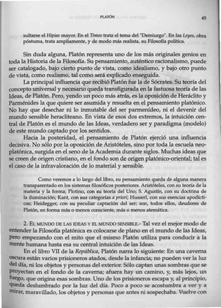 Pl.ATÓN 45
sultarse el Hipias mayor. En el nmeo trata el tema del ''Demiurgo". En las Leyes, obra
póstuma, trata ampliamente, y de modo más realista, su Filosofía política.
Sin duda alguna, Platón representa uno de los más originales genios en
toda la Historia de la Filosofía. Su pensamiento, auténtico racionalismo, puede
ser catalogado, bajo cierto punto de vista, como idealismo, y bajo otro punto
de vista, como realismo, tal como será explicado enseguida.
La principal influencia que recibió Platónfue la de Sócrates. Su teoría del
concepto universal y necesario queda transfigurada enla fastuosa teoría de las
Ideas, de Platón. Pero, yendo un poco más atrás, es la oposición de Heráclito y
Parménides la que quiere ser asumida y resuelta enel pensamiento platónico.
No hay que desechar ni lo inmutable del ser parmerúdeo, ni el devenir del
mundo sensible heracliteano. En vista de esos dos extremos, la intuición cen-
tral de Platón es el mundo de las Ideas, verdadero ser y paradigma (modelo)
de este mundo captado por los sentidos.
Hacia la posteridad, el pensamiento de Platón ejerció una influencia
decisiva. No sólo por la oposición de Aristóteles, sino por toda la escuela neo-
platónica, surgida en el seno de la Academia durante siglos. Muchas ideas que
se creen de origen cristiano, en el fondo son de origen platónico-oriental¡ tal es
el caso de la infravaloración de lo material y sensible.
Como veremos a lo largo del libro, su pensamiento queda de alguna manera
transparentado enlos sistemas filosóficos posteriores. Aristóteles, consu teoría de la
materia y la forma; Plotino, con su teoría del Uno; S. Agustín, con su doctrina de
la iluminación; Kant, con sus categorías a priori; Husserl, con sus esencias apodícti-
cas; Heidegger, con su peculiar captación del ser; son, todos ellos, deudores de
Platón, en forma más o menos consciente, más o menos atemática.
2. EL MUNDO DE LAS IDEAS Y EL MUNDO SENSIBLE.- Tal vezelmejor modo de
entender la Filosofía platónica es colocarse deplano en el mundo de las Ideas,
pero empezando con el mito que el mismo Platón utiliza para conducir a la
mente humana hasta esa su central intuición de las Ideas.
En el libro VII de la República, Platón narra lo siguiente: En una caverna
OScura estánvarios prisioneros atados, desde lainfancia; no pueden ver la luz
del día, ni los objetos y personas del exterior. Sólo captan unas sombras que se
proyectan en el fondo de la caverna; afuera hay un camino, y, más lejos, un
fuego, que origina esas sombras. Uno de los prisioneros escapa y, al principio,
queda deslumbrado por la luz del día. Poco a poco se acostumbra a ver y a
mirar, maravillado, los objetos y personas que antes ni sospechaba. Vuelve con
 