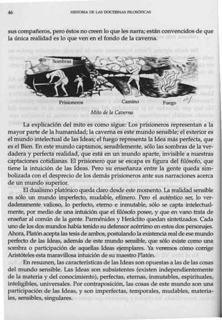 46 HlSTORIA DE LAS DOCTRINAS FILOSÓFICAS
suscompañeros, pero éstosno creen lo que les narra; están convencidos de que
la única realidad es lo que ven en el fondo de la caverna.
Prisioneros Camino
Mito de la Caverna
Fuego
La explicación del mito es como sigue: Los prisioneros representan a la
mayor parte de la humanidad; la caverna es este mundo sensible; el exterior es
el mundo intelectual de las Ideas; el fuego representa la Idea más perfecta, que
es el Bien. En este mundo captamos, sensiblemente, sólo las sombras de laver-
dadera y perfecta realidad, que está en un mundo aparte, invisible a nuestras
captaciones cotidianas. El prisionero que se escapa es figura del filósofo, que
tiene la intuición de las Ideas. Pero su enseñanza entre la gente queda sim-
bolizada con el desprecio de los demás prisioneros ante sus narraciones acerca
de un mundo superior.
El dualismo platónico queda claro desde este momento. La realidad sensible
es sólo un mundo imperfecto, mudable, efímero. Pero el auténtico ser, lo ver-
daderamente valioso, lo perfecto, eterno e inmutable, sólo se capta intelectual-
mente, por medio de una intuición que el filósofo posee, y que en vano trata de
enseñar al común de la gente. Parménides y Heráclito quedan sintetizados. Cada
uno de los dosmundos había tenido su defensor acérrimo enestos dos personajes.
Ahora,Platón acepta las tesis de ambos, postulandola existenciareal de esemundo
perfecto de las Ideas, además de este mundo sensible, que sólo existe como una
sombra o participación de aquellas Ideas ejemplares. Ya veremos cómo corrige
Aristóteles esta maravillosa intuición de su maestro Platón.
En resumen, las características de las Ideas sonopuestas a las de las cosas
del mundo sensible. Las Ideas son subsistentes (existen independientemente
de la materia y del conocimiento), perfectas, eternas, inmutables, espirituales,
inteligibles, universales. Por contraposición, las cosas de este mundo son una
participación de las Ideas, y son imperfectas, temporales, mudables, materia-
les, sensibles, singulares.
 