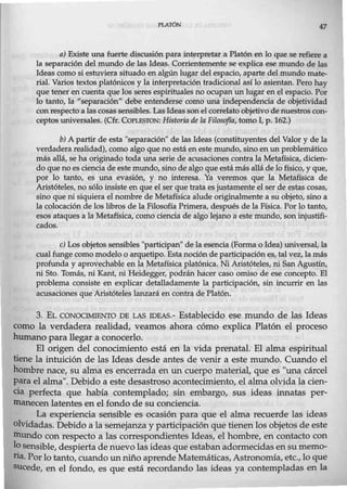 PLATÓN 47
a) Existe una fuerte discusión para interpretar a Platón en lo que se refiere a
la separación del mundo de las Ideas. Corrientemente se explica ese mundo de las
Ideas como si estuviera situado en algún lugar del espacio, aparte del mundo mate-
rial. Varios textos platónicos y la interpretación tradicional así lo asientan. Pero hay
que tener en cuenta que los seres espirituales no ocupan un lugar en el espacio. Por
lo tanto, la "separación" debe entenderse como una independencia de objetividad
con respecto a las cosas sensibles. Las Ideassonel correlato objetivo denuestros con-
ceptos universales. (Cfr. COPLESTON: Historia de la Filosofía, tomo I, p. 162.)
b) A partir de esta "separación" de las Ideas (constituyentes del Valor y de la
verdaderarealidad), como algo que no está en este mundo, sino en un problemático
más allá, se ha otiginado toda una serie de acusaciones contra la Metafísica, dicien-
do que no es ciencia de este mundo, sino de algo que estámás allá de lo físico, y que,
por lo tanto, es una evasión, y no interesa. Ya veremos que la Metafísica de
Aristóteles, no sólo insiste en que el ser que trata es justamente el ser de estas cosas,
sino que ni siquiera el nombre de Metafísica alude originalmente a su objeto, sino a
la colocación de los libros de la Filosofía Primera, después de la Física. Por lo tanto,
esos ataques a la Metafísica, como ciencia de algo lejano a este mundo, son injustifi-
cados.
e) Los objetos sensibles "participan" de la esencia (Forma o Idea) universal, la
cual funge como modelo o arquetipo. Esta noción de participación es, tal vez, la más
profunda y aprovechable en la Metafísica platónica. Ni Aristóteles, ni SanAgustín,
ni Sto. Tomás, ni Kant, ni Heidegger, podrán hacer caso omiso de ese concepto. El
problema consiste en explicar detalladamente la participación, sin incurrir en las
acusaciones que Aristóteles lanzará en contra de Platón.
3. EL CONOCIMIENTO DE LAS IDEAS.- Establecido ese mundo de las Ideas
como la verdadera realidad, veamos ahora cómo explica Platón el proceso
humano para llegar a conocerlo.
El origen del conocimiento está en la vida prenatal. El alma espiritual
tiene la intuición de las Ideas desde antes de venir a este mundo. Cuando el
hombre nace, su alma es encerrada en un cuerpo material, que es "una cárcel
para el alma". Debido a este desastroso acontecimiento, el alma olvida la cien-
cia perfecta que había contemplado; sin embargo, sus ideas innatas per-
manecen latentes en el fondo de su conciencia.
La experiencia sensible es ocasión para que el alma recuerde las ideas
olvidadas. Debido a la semejanza y participación que tienen los objetos de este
mundo con respecto a las correspondientes Ideas, el hombre, en contacto con
losensible, despierta de nuevolas ideas que estabanadormecidasensu memo-
ria. Por lo tanto, cuando unniño aprende Matemáticas, Astronomía, etc.,loque
sucede, en el fondo, es que está recordando las ideas ya contempladas en la
 