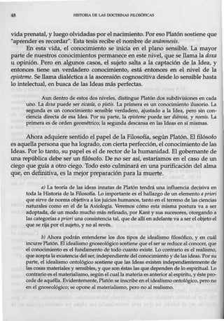 48 HlSTORIA DE LAS DOCTRINAS FILOSÓFICAS
vida prenatal, y luego olvidadaspor el nacimiento. Por eso Platón sostiene que
"aprender es recordar". Esta tesis recibe el nombre de aruímnesis.
En esta vida, el conocimiento se irúcia en el plano sensible. La mayor
parte de nuestros conocimientos permanece en este nivel, que se llama la doxa
u opirúón. Pero en algunos casos, el sujeto salta a la captación de la Idea, y
entonces tiene un verdadero conocimiento, está entonces en el nivel de la
episteme. Se llama dialéctica a la ascensión cognoscitiva desde lo sensible hasta
lo intelectual, en busca de las Ideas más perfectas.
Aun dentro de estos dos niveles, distingue Platón dos subdivisiones en cada
uno. La doxa puede ser eicasfa, o pistis. La primera es un conocimiento ilusorio. La
segunda es un conocimiento sensible verdadero, ajustado a la Idea, pero sin con-
ciencia directa de esa Idea. Por su parte, la episteme puede ser diánoia, y noesis. La
primera es de orden geométrico; la segunda descansa en las Ideas en sí mismas.
Ahora adquiere sentido el papel de la Filosofía, según Platón. El filósofo
es aquella persona que ha logrado, conciertaperfección, el conocimiento de las
Ideas. Por lo tanto, su papel es el de rector de la humanidad. El gobernante de
una república debe ser un filósofo. De no ser así, estaríamos en el caso de un
ciego que guía a otro ciego. Todo esto culminará en una purificación del alma
que, en definitiva, es la mejor preparación para la muerte.
a) La teoría de las ideas innatas de Platón tendrá una influencia decisiva en
toda la Historia de la Filosofía. Lo importante es el hallazgo de un elemento a priori
que sirve denorma objetiva a los juicios humanos, tanto en el terreno de las ciencias
naturales como en el de la Axiología. Veremos cómo esta misma postura va a ser
adoptada, de un modo mucho más refinado, por Kant y sus sucesores, otorgando a
las categorías a priori una consistencia tal, que de allíen adelante va a ser el objeto el
que serija por el sujeto, y no al revés.
b) Ahora podrán entenderse los dos tipos de idealismo filosófico, y en cuál
incurrePlatón. El idealismo gnoseológico sostiene que elser se reduce al conocer, que
el conocimiento es el fundamento de todo cuanto existe. Lo contrario es el realismo,
queacepta la existencia delser, independiente del conocimiento y de las ideas. Por su
parte, el idealismo ontológico sostiene que las Ideas existen independientemente de
las cosas materiales y sensibles, y queson éstas las que dependen de lo espiritual. Lo
contrario esel materialismo, segúnel cual la materia es anterior al espíritu, y éste pro-
cede de aquélla. Evidentemente, Platón se inscribe en el idealismoontológico, perono
en el gnoseológico; se opone al materialismo, pero no al realismo.
 