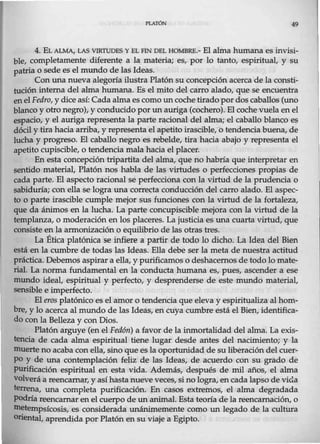 PLATÓN 49
4. EL ALMA, LAS VIRTUDES Y EL FIN DEL HOMBRE.- El alma humana es invisi-
ble, completamente diferente a la materia; es, por lo tanto, espiritual, y su
patria o sede es el mundo de las Ideas.
Con una nueva alegoría ilustra Platón su concepción acerca de la consti-
tución interna del alma humana. Es el mito del carro alado, que se encuentra
enel Fedro, y dice así: Cada alma es como un coche tirado pordos caballos (Wlo
blanco y otro negro), y conducido por un auriga (cochero). El coche vuela en el
espacio, y el auriga representa la parte racional del alma; el caballo blanco es
dócil y tira hacia arriba, y representa el apetito irascible, o tendencia buena, de
lucha y progreso. El caballo negro es rebelde, tira hacia abajo y representa el
apetito cupiscible, o tendencia mala hacia el placer.
En esta concepción tripartita del alma, que no habría que interpretar en
sentido material, Platón nos habla de las virtudes o perfecciones propias de
cada parte. El aspecto racional se perfecciona con la virtud de la prudencia 0
sabiduría; con ella se logra una correcta conducción del carro alado. El aspec-
to o parte irascible cumple mejor sus funciones con la virtud de la fortaleza,
que da ánimos en la lucha. La parte concupiscible mejora con la virtud de la
templanza, o moderación en los placeres. La justicia es una cuarta virtud, que
consiste en la armonización o equilibrio de las otras tres.
La Ética platónica se infiere a partir de todo lo dicho. La Idea del Bien
está en la cumbre de todas las Ideas. Ella debe ser la meta de nuestra actitud
práctica. Debemos aspirar a ella, y purificamos o deshacemos de todo lo mate-
rial. La norma fundamental en la conducta humana es, pues, ascender a ese
mundo ideal, espiritual y perfecto, y desprenderse de este mundo material,
sensible e imperfecto.
El eros platónico es el amor o tendencia que eleva y espiritualiza alhom-
bre, y lo acerca al mundo de las Ideas, en cuya cumbre está el Bien, identifica-
do con la Belleza y con Dios.
Platón arguye (en el Fed6n) a favor de la inmortalidad del alma. La exis-
tencia de cada alma espiritual tiene lugar desde antes del nacimiento; y la
muerte no acaba con ella, sino que es la oportunidad de su liberación del cuer-
po y de una contemplación feliz de las Ideas, de acuerdo con su grado de
Purificación espiritual en esta vida. Además, después de mil años, el alma
volverá a reencarnar, y así hasta nueve veces, si no logra, en cada lapso de vida
terrena, una completa purificación. En casos extremos_, el alma degradada
podría reencarnar enel cuerpo de un animal. Esta teoría de la reencarnación, o
tnetempsícosis, es considerada unánimemente como un legado de la cultura
Oriental, aprendida por Platón en su viaje a Egipto.
 