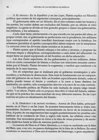 so HTSTORIA DE LAS DOCTRINAS FILOSÓFICAS
5. EL ESTADO.- En la República y en las Let;es, Platón explica su Filosofía
política, que consta de los siguientes conceptos, principalmente:
El gobernante debe ser un filósofo. Enel otro extremo están los tiranos y
los poetas, los cuales deben ser excluidos del Estado, por su afición al mito
engañoso. La gente se divide en tres ~andes grupos o clases: los gobernantes,
los militares, y los artesanos.
Cada clase tiene, similarmente a lo que sucede conlas partes del alma, su
propia virtud. Así, el gobernante se perfecciona con la prudencia,los militares
(que corresponden al apetito irascible) funcionan mejor con la fortaleza, los
artesanos (paralelos a1 apetito concupiscible) debenmejorar cenla templanza.
La armonía entre las diversas clases sociales es la justicia.
Platón quiere que el Estado eduque a los niños y jóvenes, y propone las-
diversas etapas y disciplinas, ·correspondientes a cada edad del educando. La
mujer tiene un papel equiparado al delhombre, en dicha educación.
Las dos clases superiores, de los gobernantes y de los militares, deben
vivir en cierta comunidad de bienes, e inclu::;o con relaciones sexuales contro-
ladas por el Estado. Platón favorece-la eugenesia, o medios que conducen.a la
mejoría de la razahumana.
Era de sospechar que s~ inclinara por el gobierno monárquico y aris-
tocrático, y rechazara la democracia. Esta tesis la fundamenta con su compara-
ción del gobierno de un barco. Sólo un hombre especialmente dotado, como el
piloto, puede tomar el timón y conducir a la nave a buen destino; los
marineros, en cambio, sólo conseguirían desviar a la nave de su ruta correda.
La Filosofía política de Platón ha sido tachada de utopía (algo irreali-
zable). Y en efecto, Platónsólo se propuso describir elideal del Estado, sabien-
do que en lapráetjca las cosas marchan de muydiferente manera. En las Lei;es
suaviza un poco su idealización del Estado.
6. EL DEMIURGO Y HL MUNDO MATERIAL- Acerca de Dios habla, principal-
mente, en el Tjmee y en las Leyes. Se muestra francamente teísta y, mejor aún,
monotéísta. Inclusive, argumenta racionalmente en favor de la existencia de
Dios. A partir desus argumentos han surgido·posteriormente las pruebas aris-
totélicas de la existencia de Dios y, siglos más tarde, las célebres cinco vías
tomistas. Sus raciocinios giran en tomo a la ideade causa primera y de ascen-
sión dialéctica hasta la Idea de máxima perfección.
La esencia de Dios es el Valor Absoluto, y a veces se confunde con la Idea
del·Bien, que, a su vez, no parece distinguirse de laIdea de la Belleza. Enotras
ocasiones se menciona a Dios con el nombre de Demiurgo, o gran arquitecto.
 