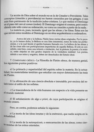 Pl.Al'ÓN 51
La acción de Dios sobre el mundo no es la de Creador o Providente. Tales
conceptos (creación y providencia) no fueron conocidos por los grjegos, y son
más bienpatrimonio de la tradición judeo-cristiana. Lo que realiza el Demiurgo
es el paso del caos al cosmos (orden). ElDemiurgo origina el cosmos, pero enten-
diendo esto sólo como su ordenación, no como su creación a partir dela nada.
La materia es, pues, increada, igual que las almas y las Ideas. Éstas son las
que sirven comomodelos al Demiurgo en su obra arquitectónica u ordenadora.
Acerca del arte y la belleza,Platón tiene·ciertas ideas originales. Por 10 pron-
to, ya lo hemos dicho, la Belleza es una Idea inmaterial, suma de todas las perfec-
ciones, y a la cual tiende el apetito humano llamado eros. La belleza de las almas y
de las cosas sólo son participaciones imperfectas de aquella Belleza. El arte es c0n-
cebido, más bien, como una mímesis, o imitación. Así, la pintura, la poesía y la músi-
ca, están alejadas en dos grados respecto de la verdadera realidad. Los poetas,
debido a sus mitos y engaños, deben ser desechados del Estado ideal.
7. COMENTARIO CRITICO.- La Filosofía de Platón ofrece, de manera genial,
los siguientes puntos positivos:
a) La primacía y superioridad del espíritu sobre la materia. En la actua-
lidad, los materialistas tendrían que estudiar conmayor detenimiento las tesis
de Platón.
b) La afirmación de una ciencia absoluta e inmutable, por encima del re-
lativismo al estilo de los sofistas.
e) La trascendencia de la vida humana con respecto a la vida presente en
el mundo material.
d) El señalamiento de algo a priori, de cuya participación se origina el
mundo entero.
Pero, en contra, podemos señalar lo siguiente:
a) La teoría de las ideas innatas y de la anámnesis, que nadie acepta en la
actualidad.
b) La teoría de la metempsícosis, o reencarnación de las almas, como cier-
to residuo de los mitos orientales.
 