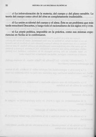 52 HlSTORlÁ DB LAS DOCTRINAS FTLOSÓFICAS
e) La infravaloración de la materia, del cuerpo y del plano sensible. La
teoría del cuerpo como cárcel deJ alma es completamente inadmisíble.
d) La wúón accidental del cuerpQ y el alma. Éste es un pioblema que más
tarde resucitará Descartes, y luego todo el racionalismo de los siglos XVII y XVIII.
e) La utopía política, impósible en la práctfoa, como sus mismas expe-
riencias en Sicilia se lo confirmaron.
 