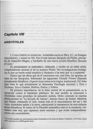 Capítulo VIII
ARISTÓTELES
l. CARACTEIÚSTICAS GBNBRALES.-Aristótelesnacióen384 a. J.C., enEstagira
(Macedonia), y murió en 322. Fue el más famoso discípulo de Platón, precep-
tor de Alejandro Magno, y fundador de una nueva escuela filosófica, llamada
el Liceo.1
Su pensamiento es sistemático, ordenado, y escrito en un estilo árido,
completamente opuesto al de su maestro Platón. Sus investigaciones biológi-
cas le dan un fuerte matiz empírico y dinámico a las tesis que va a sustentar.
Parece que las obras q_ue de él conocemos son, más bien, los apuntes de
clase de sus discípulos. Sobresalen las siguientes: Filosofía Primera (ll~ada
actualmente Metafísica), Organon (cuyotema esla Lógica, tradicional}, Del Alma
{que trata lo que actualmente se denomina Psicología racional) y Ética a
Nicómaco, Ética a Eudemo, Retórica, Poética, y Política..
De primera importancia, en la línea central de su pensamiento, es la
oposición contra el idealismo platónico. En este sentido se menciona a
Aristóteles como prototipo de pensador realista. Dicho contraste se expresa
plásticamente en "La Escuela de Atenas", famoso fresco de Rafael. Mientras
que Platón, señalando al delo, insiste más en la trascendencia del ser y del
valor, Aristóteles señala a la tierra, subrayando la inmanencia de esos mismos
temas filosóficos. El centro de la Filosofía aristotélica está en la sustancia, ver-
dadero ente real, que captamos entre nosotros y que existe independiente-
mente del conocimiento.
1
Es posible ampliar los conocimientos sobre Aristótelesen las obras de Quiles, Copleston, y De Yurre, cuyos
datos aparecen en la Bibliografía final
 