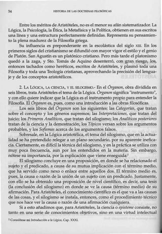 54 HISTORIA DE LAS DOCTRINAS PlLOSÓFICAS
Entre los méritos de Aristóteles, no eselmenor su afánsistematizador. La
Lógica, la Psicología, la Ética, la Metafísica y la Política, obtienen en sus escritos
una línea y una estructura perfectamente definidas. Representa su pensamien-
to la plena madurez de la Filosofía griega.
Su influencia es preponderante en la escolástica del siglo xm. En los
primeros siglos del cristianismo se difundió con mayor vigorel estilo y el genio
de Platón. San Agustín es un platónico cristiano. Pero más tarde el platonismo
quedó a la zaga, y Sto. Tomás de Aquino desenterró, con gran riesgo, los,
entonces tachados como heréticos, escritos de Aristóteles, y plasmó toda una
Filosofía y toda una Teología cristianas, aprovechando la precisión del lengua-
je y de los conceptos aristotélicos.
2. LA LóGICA, LA OENCIA, Y EL SILOGISMO.- En el Órganon, obra dividida en
seis libros, trata Aristótelesel tema de la Lógica. Órganon significa "instrumento",
y con ello quiere indicar que la Lógica es el instrumento propio para entenderla
Filosofía. El órganon es, pues, como una introducción a las obras filosóficas.
Los seis libros del Órganon son los siguientes: las Categorías, que tratan
sobre el concepto y los géneros supremos; las Interpretaciones, que tratan del
juicio; los Primeros Analíticos, que tratan del silogismo; los Analíticos posteriores
tratan de la ciencia y la demostración; los Tópicos versan sobre los argumentos
probables, y los Sofismas acerca de los argumentos falsos.
Sobresale, enla Lógicaaristotélica, el tema delsilogismo, que enla actua-
lidad se ha pretendido relegar a un plano secundario, por su aparente inefica-
cia. Ciertamente, es difícil la técnicadel silogismo, y en la práctica se utiliza con
muy poca frecuencia, aun por los entendidos en la materia. Sin embargo,
nótese su importancia, por la explicación que viene enseguida:2
El silogismo concluye en una proposición, en donde se ha relacionado el
sujeto y el predicado, a causa de su mutua implicacióncon el término medio,
que ha servido como nexo o enlace entre aquellos dos. El término medio es,
pues, la causa o razón de la unión de un sujeto con un predicado. Justamente,
con ello se ha obtenido una proposición de nivel científico, es decir, una tesis
(la conclusión del silogismo) en donde se ve la causa (término medio) de su
afirmación. Para Aristóteles, el conocimiento científicoes el que va a las causas
de las cosas, y el silogismo se instala, entonces, como el procedimiento técnico
que nos hace ver la causa o razón de una afirmación cualquiera.
Si a esto añadimos que, para Aristóteles, la ciencia o episteme consiste, no
tanto en una serie de conocimientos objetivos, sino en una virtud intelectual
2 Consúltese mi llltTOd11cci6n n la Ugica, Cap. XXXI.
 